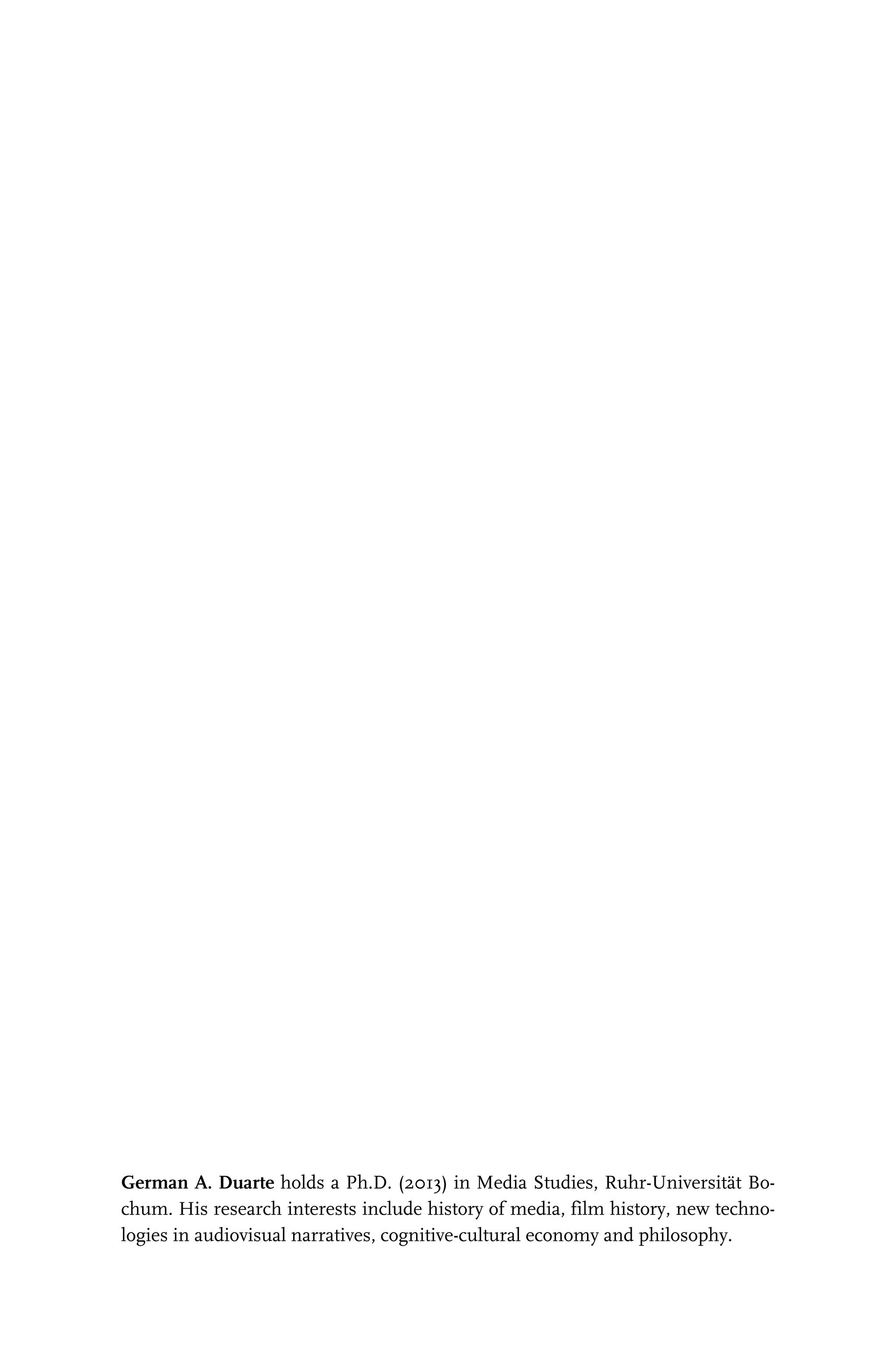 German A. Duarte holds a Ph.D. (2013) in Media Studies, Ruhr-Universität Bo-
chum. His research interests include history of media, film history, new techno-
logies in audiovisual narratives, cognitive-cultural economy and philosophy.
2014-06-18 12-06-45 --- Projekt: transcript.titeleien / Dokument: FAX ID 03c6369503115576|(S. 1- 4) TIT2829.p 369503115592
 