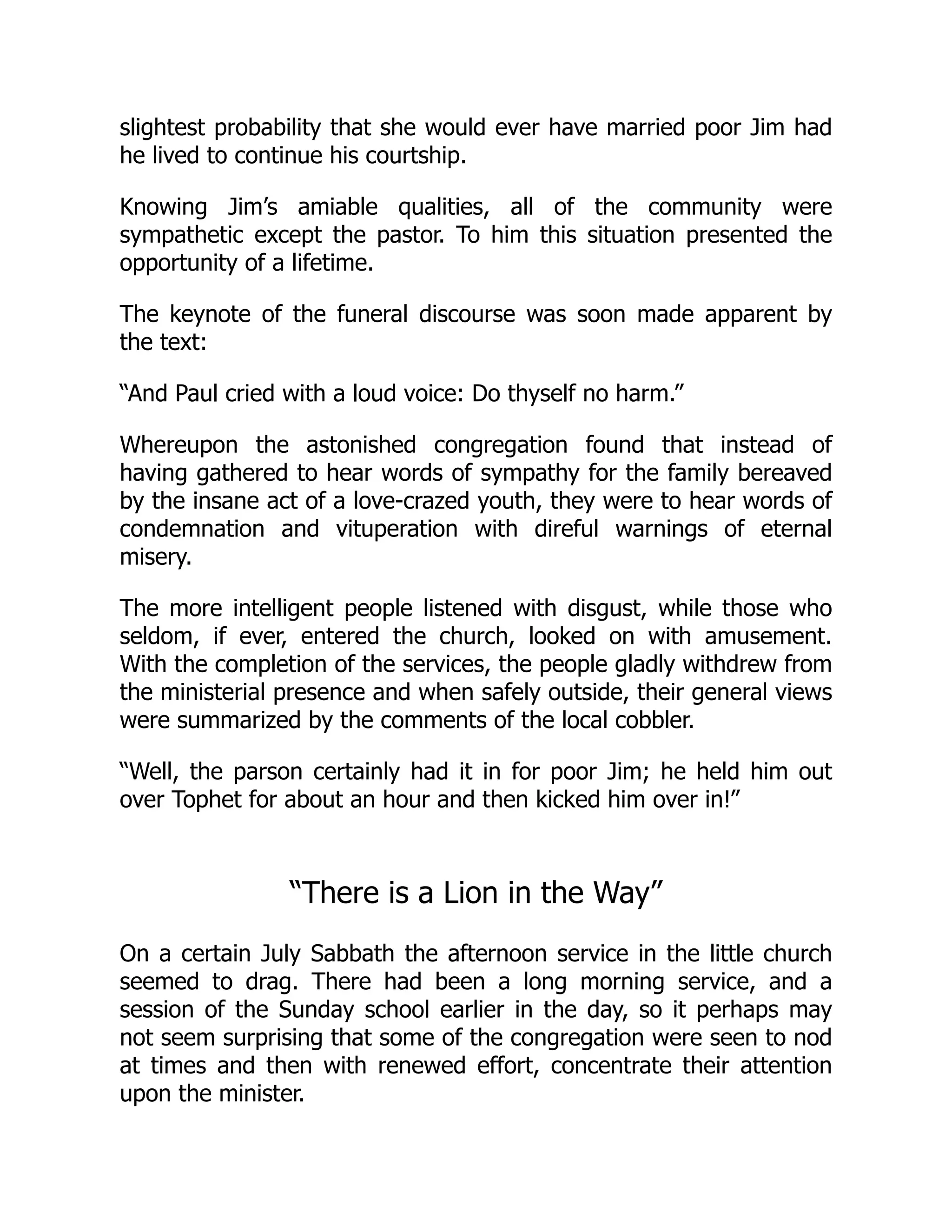 slightest probability that she would ever have married poor Jim had
he lived to continue his courtship.
Knowing Jim’s amiable qualities, all of the community were
sympathetic except the pastor. To him this situation presented the
opportunity of a lifetime.
The keynote of the funeral discourse was soon made apparent by
the text:
“And Paul cried with a loud voice: Do thyself no harm.”
Whereupon the astonished congregation found that instead of
having gathered to hear words of sympathy for the family bereaved
by the insane act of a love-crazed youth, they were to hear words of
condemnation and vituperation with direful warnings of eternal
misery.
The more intelligent people listened with disgust, while those who
seldom, if ever, entered the church, looked on with amusement.
With the completion of the services, the people gladly withdrew from
the ministerial presence and when safely outside, their general views
were summarized by the comments of the local cobbler.
“Well, the parson certainly had it in for poor Jim; he held him out
over Tophet for about an hour and then kicked him over in!”
“There is a Lion in the Way”
On a certain July Sabbath the afternoon service in the little church
seemed to drag. There had been a long morning service, and a
session of the Sunday school earlier in the day, so it perhaps may
not seem surprising that some of the congregation were seen to nod
at times and then with renewed effort, concentrate their attention
upon the minister.
 
