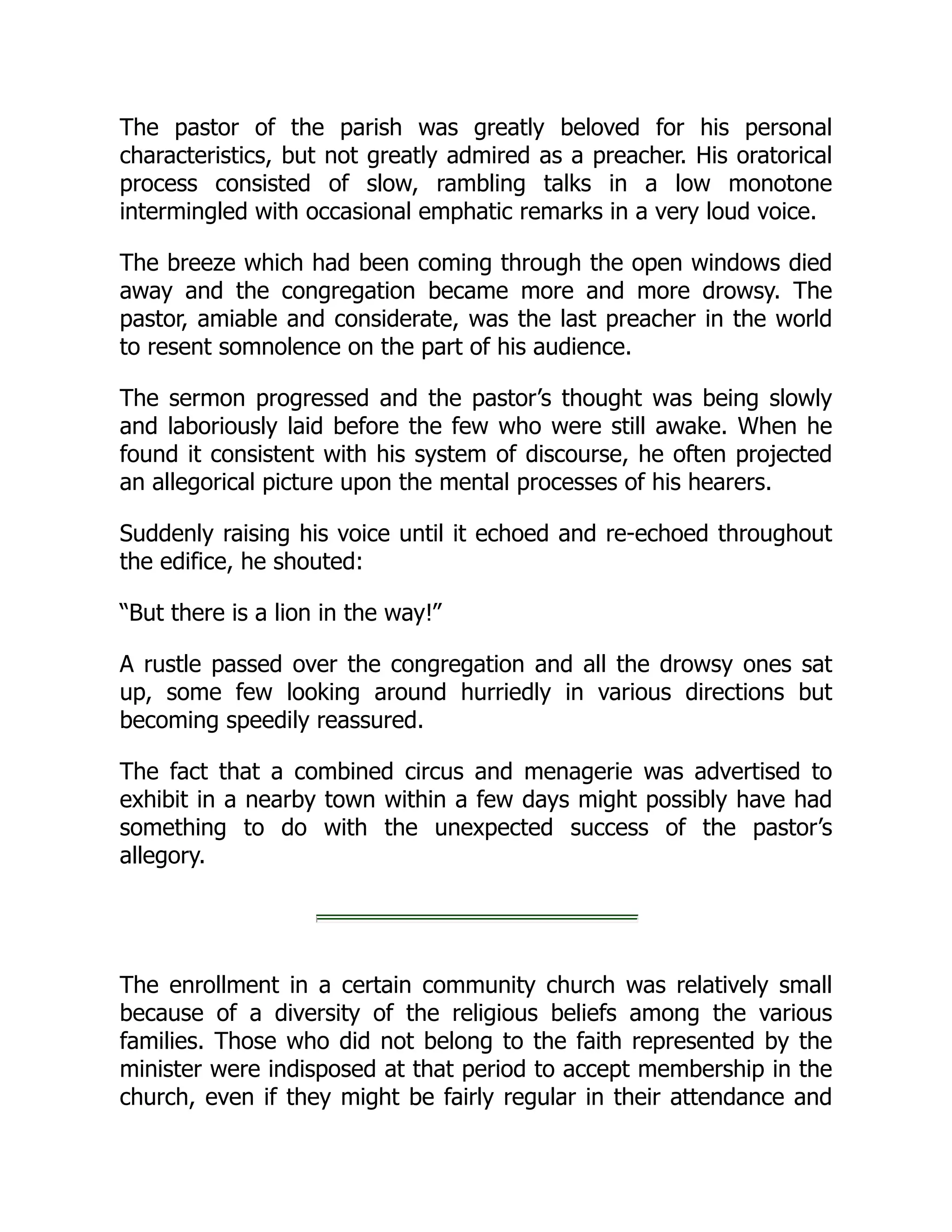 The pastor of the parish was greatly beloved for his personal
characteristics, but not greatly admired as a preacher. His oratorical
process consisted of slow, rambling talks in a low monotone
intermingled with occasional emphatic remarks in a very loud voice.
The breeze which had been coming through the open windows died
away and the congregation became more and more drowsy. The
pastor, amiable and considerate, was the last preacher in the world
to resent somnolence on the part of his audience.
The sermon progressed and the pastor’s thought was being slowly
and laboriously laid before the few who were still awake. When he
found it consistent with his system of discourse, he often projected
an allegorical picture upon the mental processes of his hearers.
Suddenly raising his voice until it echoed and re-echoed throughout
the edifice, he shouted:
“But there is a lion in the way!”
A rustle passed over the congregation and all the drowsy ones sat
up, some few looking around hurriedly in various directions but
becoming speedily reassured.
The fact that a combined circus and menagerie was advertised to
exhibit in a nearby town within a few days might possibly have had
something to do with the unexpected success of the pastor’s
allegory.
The enrollment in a certain community church was relatively small
because of a diversity of the religious beliefs among the various
families. Those who did not belong to the faith represented by the
minister were indisposed at that period to accept membership in the
church, even if they might be fairly regular in their attendance and
 