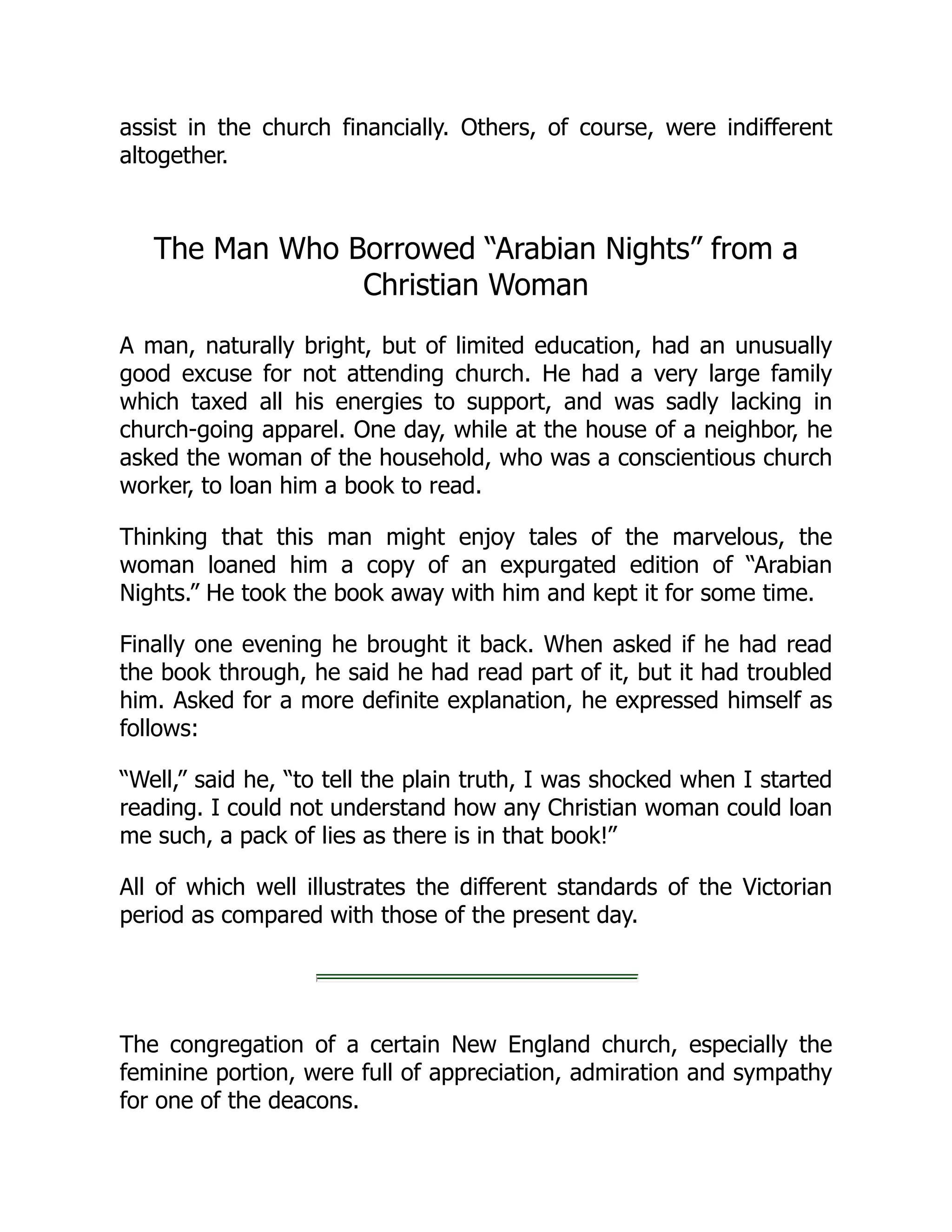 assist in the church financially. Others, of course, were indifferent
altogether.
The Man Who Borrowed “Arabian Nights” from a
Christian Woman
A man, naturally bright, but of limited education, had an unusually
good excuse for not attending church. He had a very large family
which taxed all his energies to support, and was sadly lacking in
church-going apparel. One day, while at the house of a neighbor, he
asked the woman of the household, who was a conscientious church
worker, to loan him a book to read.
Thinking that this man might enjoy tales of the marvelous, the
woman loaned him a copy of an expurgated edition of “Arabian
Nights.” He took the book away with him and kept it for some time.
Finally one evening he brought it back. When asked if he had read
the book through, he said he had read part of it, but it had troubled
him. Asked for a more definite explanation, he expressed himself as
follows:
“Well,” said he, “to tell the plain truth, I was shocked when I started
reading. I could not understand how any Christian woman could loan
me such, a pack of lies as there is in that book!”
All of which well illustrates the different standards of the Victorian
period as compared with those of the present day.
The congregation of a certain New England church, especially the
feminine portion, were full of appreciation, admiration and sympathy
for one of the deacons.
 