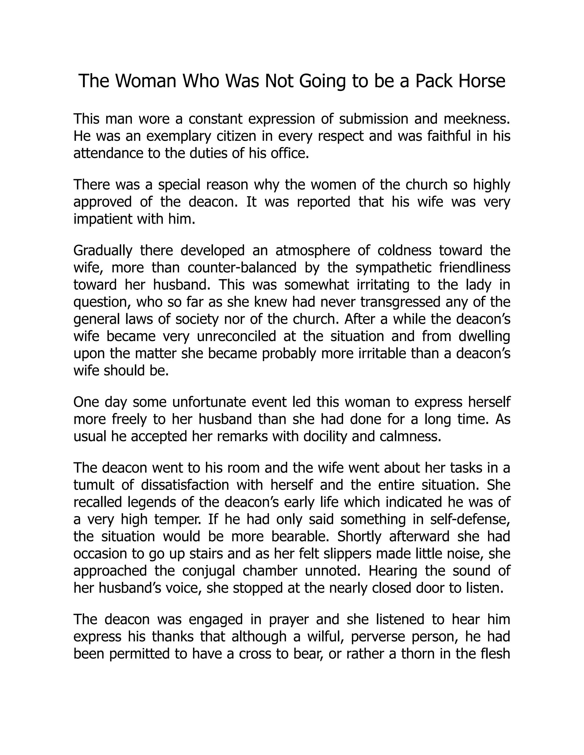 The Woman Who Was Not Going to be a Pack Horse
This man wore a constant expression of submission and meekness.
He was an exemplary citizen in every respect and was faithful in his
attendance to the duties of his office.
There was a special reason why the women of the church so highly
approved of the deacon. It was reported that his wife was very
impatient with him.
Gradually there developed an atmosphere of coldness toward the
wife, more than counter-balanced by the sympathetic friendliness
toward her husband. This was somewhat irritating to the lady in
question, who so far as she knew had never transgressed any of the
general laws of society nor of the church. After a while the deacon’s
wife became very unreconciled at the situation and from dwelling
upon the matter she became probably more irritable than a deacon’s
wife should be.
One day some unfortunate event led this woman to express herself
more freely to her husband than she had done for a long time. As
usual he accepted her remarks with docility and calmness.
The deacon went to his room and the wife went about her tasks in a
tumult of dissatisfaction with herself and the entire situation. She
recalled legends of the deacon’s early life which indicated he was of
a very high temper. If he had only said something in self-defense,
the situation would be more bearable. Shortly afterward she had
occasion to go up stairs and as her felt slippers made little noise, she
approached the conjugal chamber unnoted. Hearing the sound of
her husband’s voice, she stopped at the nearly closed door to listen.
The deacon was engaged in prayer and she listened to hear him
express his thanks that although a wilful, perverse person, he had
been permitted to have a cross to bear, or rather a thorn in the flesh
 