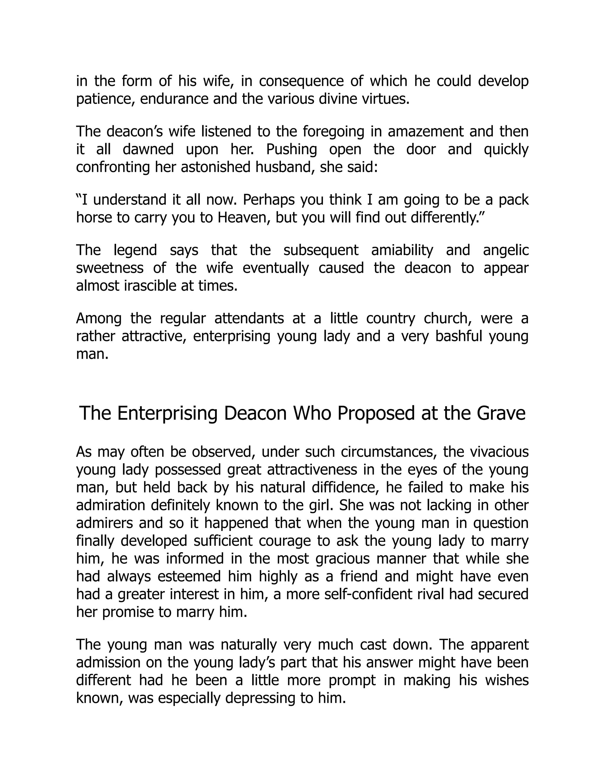 in the form of his wife, in consequence of which he could develop
patience, endurance and the various divine virtues.
The deacon’s wife listened to the foregoing in amazement and then
it all dawned upon her. Pushing open the door and quickly
confronting her astonished husband, she said:
“I understand it all now. Perhaps you think I am going to be a pack
horse to carry you to Heaven, but you will find out differently.”
The legend says that the subsequent amiability and angelic
sweetness of the wife eventually caused the deacon to appear
almost irascible at times.
Among the regular attendants at a little country church, were a
rather attractive, enterprising young lady and a very bashful young
man.
The Enterprising Deacon Who Proposed at the Grave
As may often be observed, under such circumstances, the vivacious
young lady possessed great attractiveness in the eyes of the young
man, but held back by his natural diffidence, he failed to make his
admiration definitely known to the girl. She was not lacking in other
admirers and so it happened that when the young man in question
finally developed sufficient courage to ask the young lady to marry
him, he was informed in the most gracious manner that while she
had always esteemed him highly as a friend and might have even
had a greater interest in him, a more self-confident rival had secured
her promise to marry him.
The young man was naturally very much cast down. The apparent
admission on the young lady’s part that his answer might have been
different had he been a little more prompt in making his wishes
known, was especially depressing to him.
 