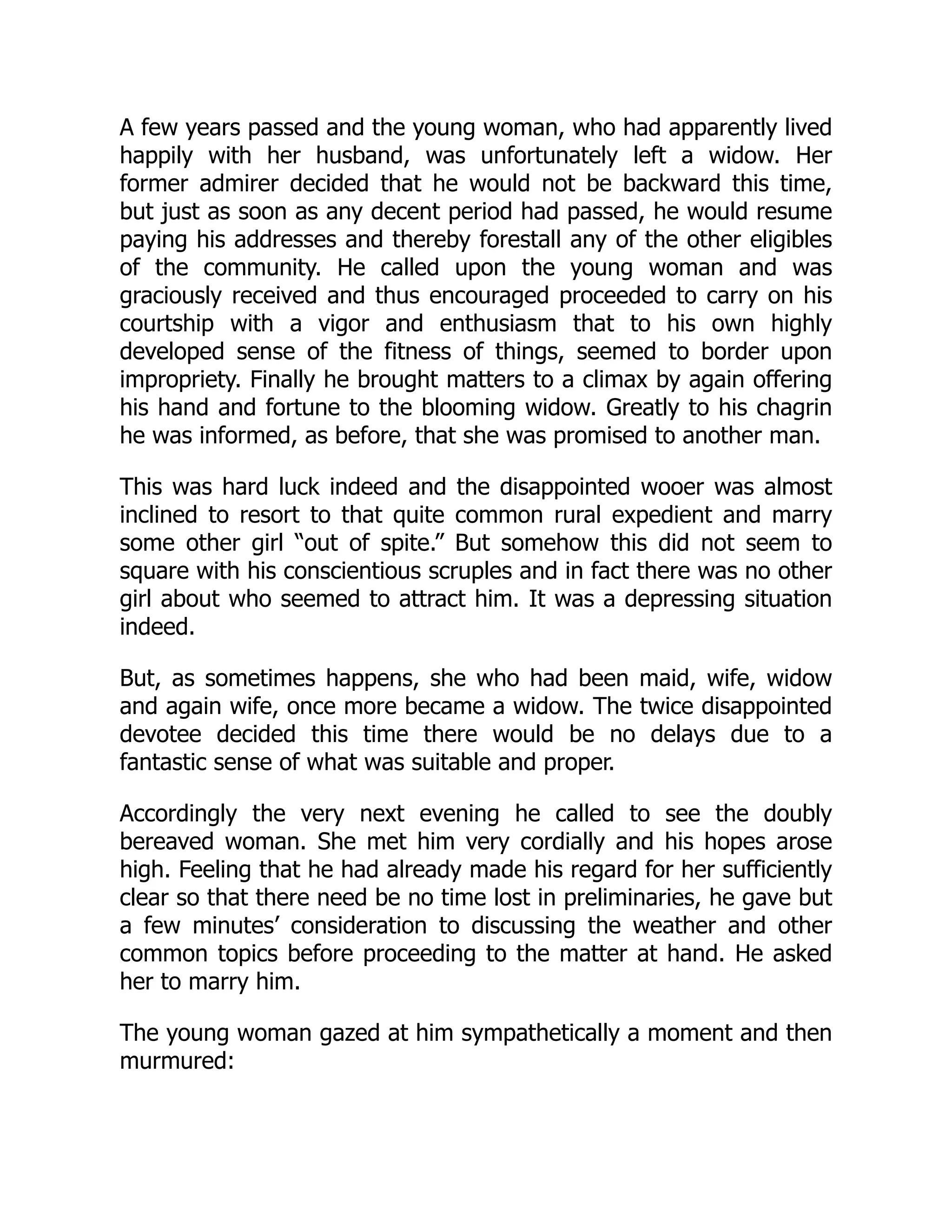 A few years passed and the young woman, who had apparently lived
happily with her husband, was unfortunately left a widow. Her
former admirer decided that he would not be backward this time,
but just as soon as any decent period had passed, he would resume
paying his addresses and thereby forestall any of the other eligibles
of the community. He called upon the young woman and was
graciously received and thus encouraged proceeded to carry on his
courtship with a vigor and enthusiasm that to his own highly
developed sense of the fitness of things, seemed to border upon
impropriety. Finally he brought matters to a climax by again offering
his hand and fortune to the blooming widow. Greatly to his chagrin
he was informed, as before, that she was promised to another man.
This was hard luck indeed and the disappointed wooer was almost
inclined to resort to that quite common rural expedient and marry
some other girl “out of spite.” But somehow this did not seem to
square with his conscientious scruples and in fact there was no other
girl about who seemed to attract him. It was a depressing situation
indeed.
But, as sometimes happens, she who had been maid, wife, widow
and again wife, once more became a widow. The twice disappointed
devotee decided this time there would be no delays due to a
fantastic sense of what was suitable and proper.
Accordingly the very next evening he called to see the doubly
bereaved woman. She met him very cordially and his hopes arose
high. Feeling that he had already made his regard for her sufficiently
clear so that there need be no time lost in preliminaries, he gave but
a few minutes’ consideration to discussing the weather and other
common topics before proceeding to the matter at hand. He asked
her to marry him.
The young woman gazed at him sympathetically a moment and then
murmured:
 