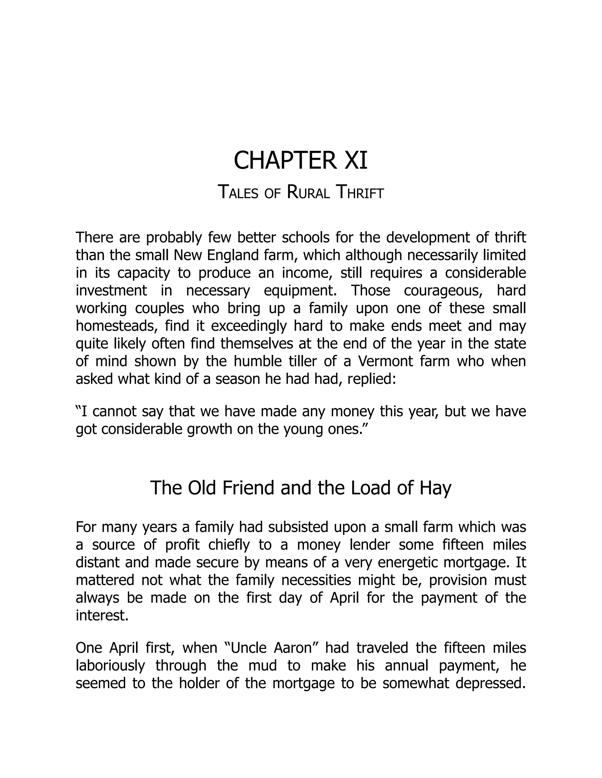 CHAPTER XI
Tales of Rural Thrift
There are probably few better schools for the development of thrift
than the small New England farm, which although necessarily limited
in its capacity to produce an income, still requires a considerable
investment in necessary equipment. Those courageous, hard
working couples who bring up a family upon one of these small
homesteads, find it exceedingly hard to make ends meet and may
quite likely often find themselves at the end of the year in the state
of mind shown by the humble tiller of a Vermont farm who when
asked what kind of a season he had had, replied:
“I cannot say that we have made any money this year, but we have
got considerable growth on the young ones.”
The Old Friend and the Load of Hay
For many years a family had subsisted upon a small farm which was
a source of profit chiefly to a money lender some fifteen miles
distant and made secure by means of a very energetic mortgage. It
mattered not what the family necessities might be, provision must
always be made on the first day of April for the payment of the
interest.
One April first, when “Uncle Aaron” had traveled the fifteen miles
laboriously through the mud to make his annual payment, he
seemed to the holder of the mortgage to be somewhat depressed.
 