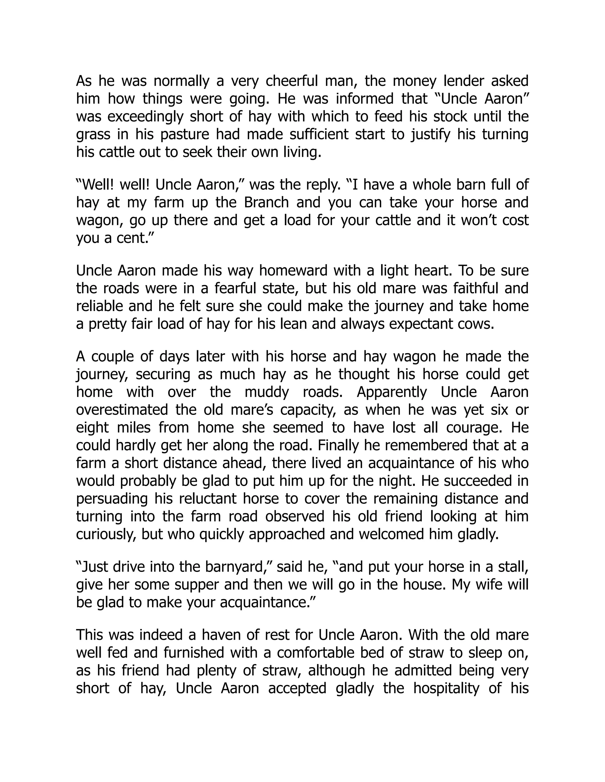 As he was normally a very cheerful man, the money lender asked
him how things were going. He was informed that “Uncle Aaron”
was exceedingly short of hay with which to feed his stock until the
grass in his pasture had made sufficient start to justify his turning
his cattle out to seek their own living.
“Well! well! Uncle Aaron,” was the reply. “I have a whole barn full of
hay at my farm up the Branch and you can take your horse and
wagon, go up there and get a load for your cattle and it won’t cost
you a cent.”
Uncle Aaron made his way homeward with a light heart. To be sure
the roads were in a fearful state, but his old mare was faithful and
reliable and he felt sure she could make the journey and take home
a pretty fair load of hay for his lean and always expectant cows.
A couple of days later with his horse and hay wagon he made the
journey, securing as much hay as he thought his horse could get
home with over the muddy roads. Apparently Uncle Aaron
overestimated the old mare’s capacity, as when he was yet six or
eight miles from home she seemed to have lost all courage. He
could hardly get her along the road. Finally he remembered that at a
farm a short distance ahead, there lived an acquaintance of his who
would probably be glad to put him up for the night. He succeeded in
persuading his reluctant horse to cover the remaining distance and
turning into the farm road observed his old friend looking at him
curiously, but who quickly approached and welcomed him gladly.
“Just drive into the barnyard,” said he, “and put your horse in a stall,
give her some supper and then we will go in the house. My wife will
be glad to make your acquaintance.”
This was indeed a haven of rest for Uncle Aaron. With the old mare
well fed and furnished with a comfortable bed of straw to sleep on,
as his friend had plenty of straw, although he admitted being very
short of hay, Uncle Aaron accepted gladly the hospitality of his
 