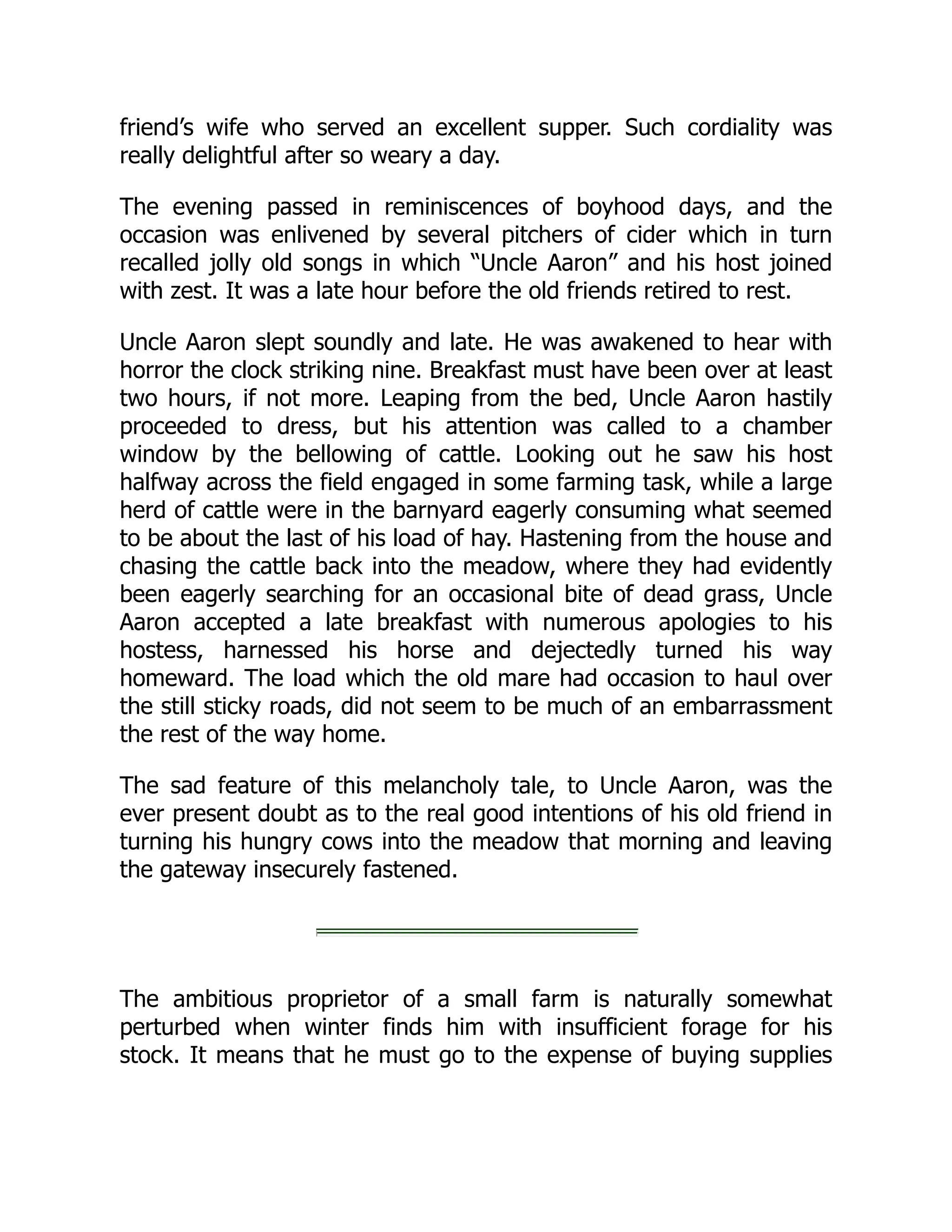 friend’s wife who served an excellent supper. Such cordiality was
really delightful after so weary a day.
The evening passed in reminiscences of boyhood days, and the
occasion was enlivened by several pitchers of cider which in turn
recalled jolly old songs in which “Uncle Aaron” and his host joined
with zest. It was a late hour before the old friends retired to rest.
Uncle Aaron slept soundly and late. He was awakened to hear with
horror the clock striking nine. Breakfast must have been over at least
two hours, if not more. Leaping from the bed, Uncle Aaron hastily
proceeded to dress, but his attention was called to a chamber
window by the bellowing of cattle. Looking out he saw his host
halfway across the field engaged in some farming task, while a large
herd of cattle were in the barnyard eagerly consuming what seemed
to be about the last of his load of hay. Hastening from the house and
chasing the cattle back into the meadow, where they had evidently
been eagerly searching for an occasional bite of dead grass, Uncle
Aaron accepted a late breakfast with numerous apologies to his
hostess, harnessed his horse and dejectedly turned his way
homeward. The load which the old mare had occasion to haul over
the still sticky roads, did not seem to be much of an embarrassment
the rest of the way home.
The sad feature of this melancholy tale, to Uncle Aaron, was the
ever present doubt as to the real good intentions of his old friend in
turning his hungry cows into the meadow that morning and leaving
the gateway insecurely fastened.
The ambitious proprietor of a small farm is naturally somewhat
perturbed when winter finds him with insufficient forage for his
stock. It means that he must go to the expense of buying supplies
 