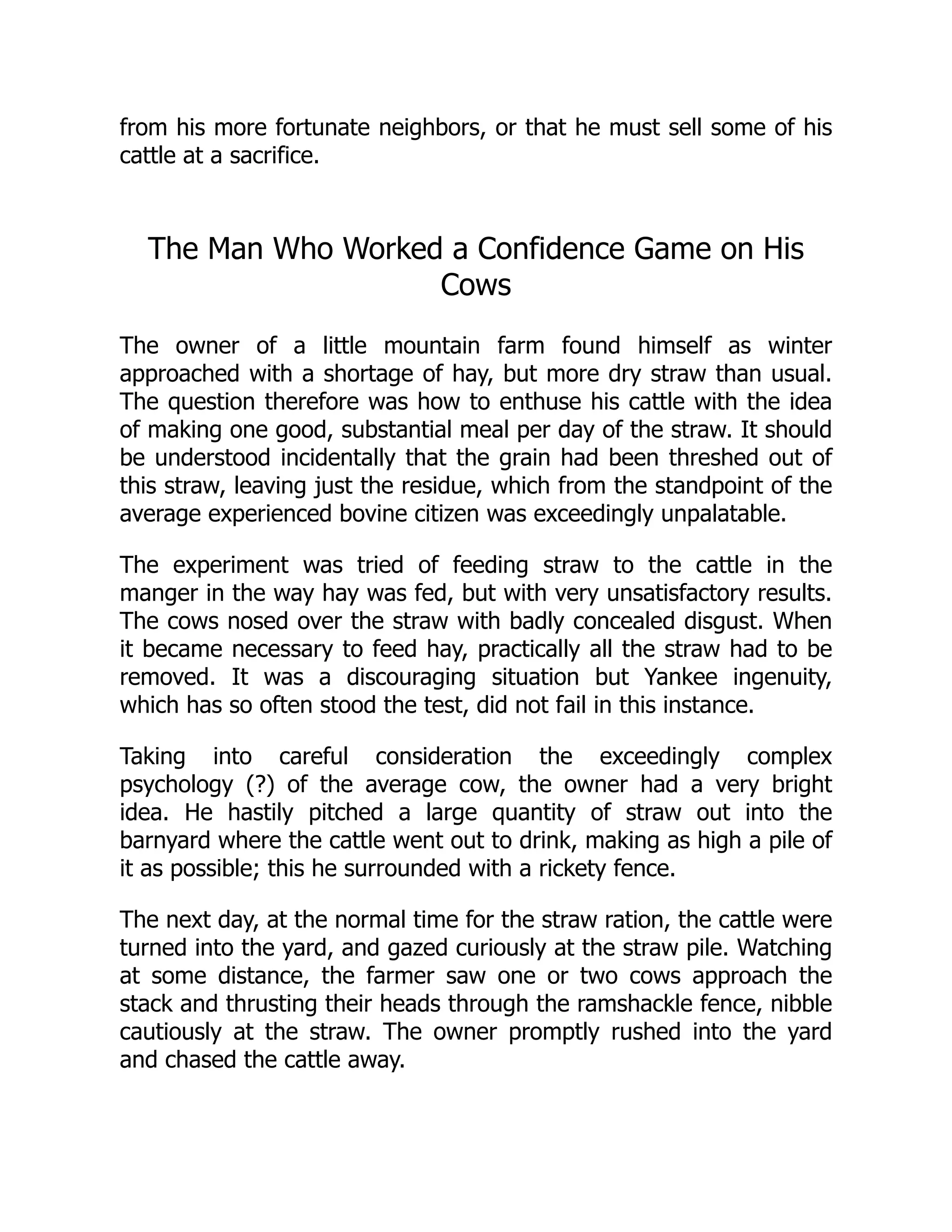 from his more fortunate neighbors, or that he must sell some of his
cattle at a sacrifice.
The Man Who Worked a Confidence Game on His
Cows
The owner of a little mountain farm found himself as winter
approached with a shortage of hay, but more dry straw than usual.
The question therefore was how to enthuse his cattle with the idea
of making one good, substantial meal per day of the straw. It should
be understood incidentally that the grain had been threshed out of
this straw, leaving just the residue, which from the standpoint of the
average experienced bovine citizen was exceedingly unpalatable.
The experiment was tried of feeding straw to the cattle in the
manger in the way hay was fed, but with very unsatisfactory results.
The cows nosed over the straw with badly concealed disgust. When
it became necessary to feed hay, practically all the straw had to be
removed. It was a discouraging situation but Yankee ingenuity,
which has so often stood the test, did not fail in this instance.
Taking into careful consideration the exceedingly complex
psychology (?) of the average cow, the owner had a very bright
idea. He hastily pitched a large quantity of straw out into the
barnyard where the cattle went out to drink, making as high a pile of
it as possible; this he surrounded with a rickety fence.
The next day, at the normal time for the straw ration, the cattle were
turned into the yard, and gazed curiously at the straw pile. Watching
at some distance, the farmer saw one or two cows approach the
stack and thrusting their heads through the ramshackle fence, nibble
cautiously at the straw. The owner promptly rushed into the yard
and chased the cattle away.
 