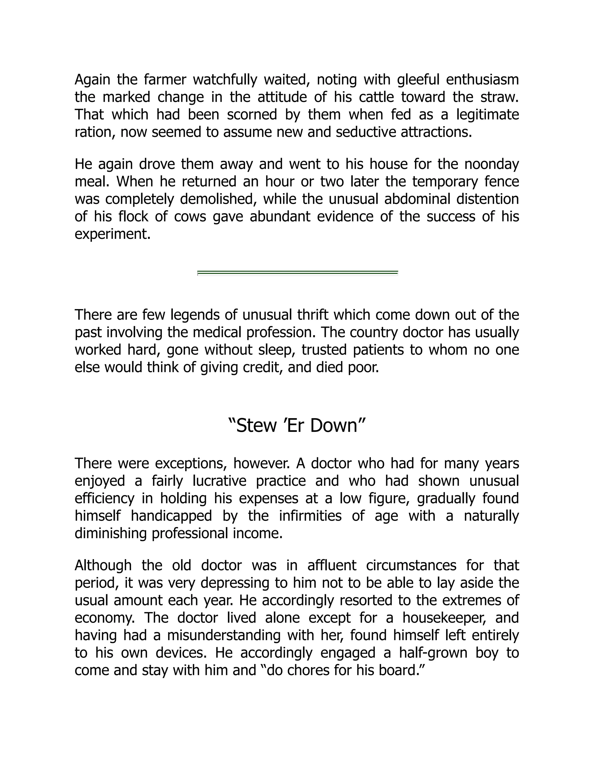 Again the farmer watchfully waited, noting with gleeful enthusiasm
the marked change in the attitude of his cattle toward the straw.
That which had been scorned by them when fed as a legitimate
ration, now seemed to assume new and seductive attractions.
He again drove them away and went to his house for the noonday
meal. When he returned an hour or two later the temporary fence
was completely demolished, while the unusual abdominal distention
of his flock of cows gave abundant evidence of the success of his
experiment.
There are few legends of unusual thrift which come down out of the
past involving the medical profession. The country doctor has usually
worked hard, gone without sleep, trusted patients to whom no one
else would think of giving credit, and died poor.
“Stew ’Er Down”
There were exceptions, however. A doctor who had for many years
enjoyed a fairly lucrative practice and who had shown unusual
efficiency in holding his expenses at a low figure, gradually found
himself handicapped by the infirmities of age with a naturally
diminishing professional income.
Although the old doctor was in affluent circumstances for that
period, it was very depressing to him not to be able to lay aside the
usual amount each year. He accordingly resorted to the extremes of
economy. The doctor lived alone except for a housekeeper, and
having had a misunderstanding with her, found himself left entirely
to his own devices. He accordingly engaged a half-grown boy to
come and stay with him and “do chores for his board.”
 