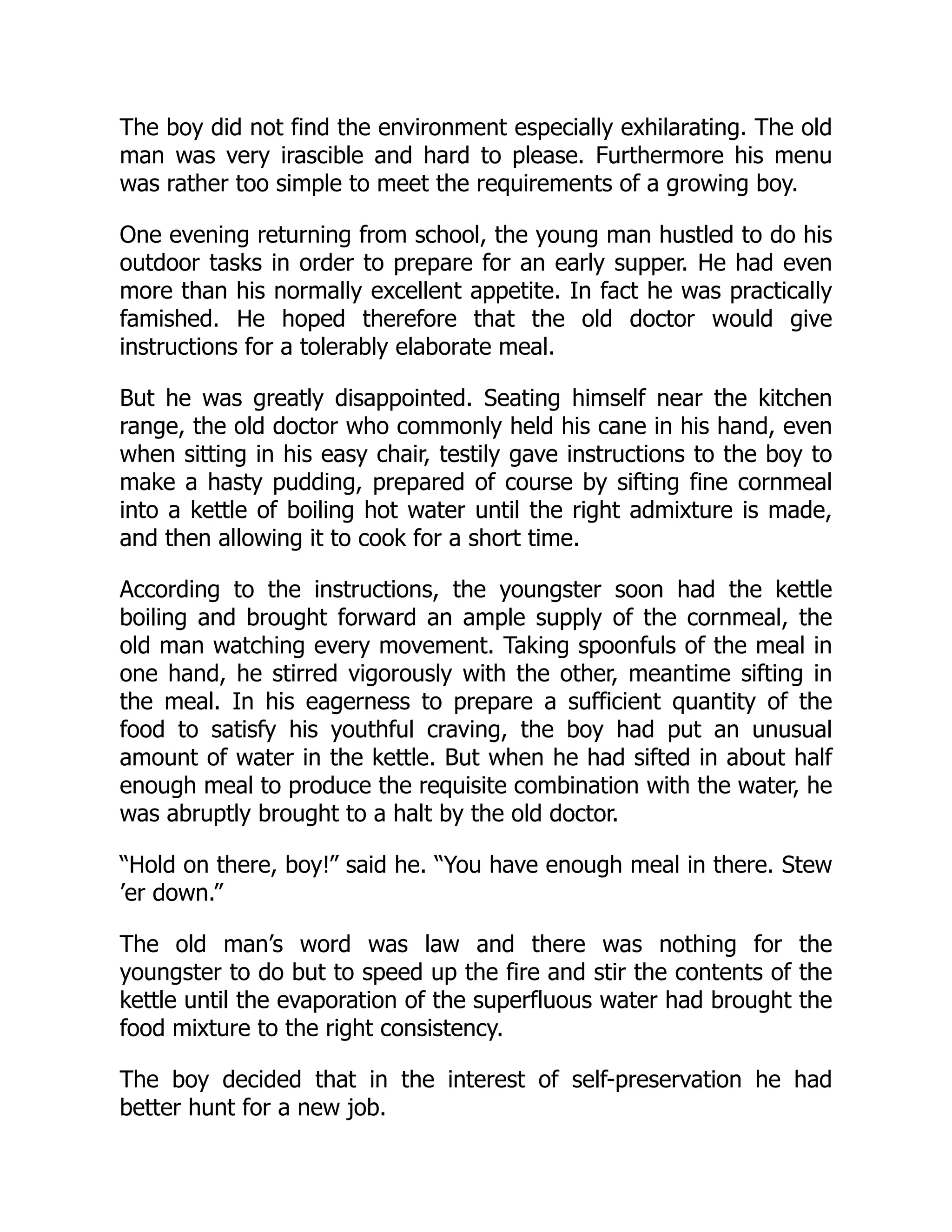The boy did not find the environment especially exhilarating. The old
man was very irascible and hard to please. Furthermore his menu
was rather too simple to meet the requirements of a growing boy.
One evening returning from school, the young man hustled to do his
outdoor tasks in order to prepare for an early supper. He had even
more than his normally excellent appetite. In fact he was practically
famished. He hoped therefore that the old doctor would give
instructions for a tolerably elaborate meal.
But he was greatly disappointed. Seating himself near the kitchen
range, the old doctor who commonly held his cane in his hand, even
when sitting in his easy chair, testily gave instructions to the boy to
make a hasty pudding, prepared of course by sifting fine cornmeal
into a kettle of boiling hot water until the right admixture is made,
and then allowing it to cook for a short time.
According to the instructions, the youngster soon had the kettle
boiling and brought forward an ample supply of the cornmeal, the
old man watching every movement. Taking spoonfuls of the meal in
one hand, he stirred vigorously with the other, meantime sifting in
the meal. In his eagerness to prepare a sufficient quantity of the
food to satisfy his youthful craving, the boy had put an unusual
amount of water in the kettle. But when he had sifted in about half
enough meal to produce the requisite combination with the water, he
was abruptly brought to a halt by the old doctor.
“Hold on there, boy!” said he. “You have enough meal in there. Stew
’er down.”
The old man’s word was law and there was nothing for the
youngster to do but to speed up the fire and stir the contents of the
kettle until the evaporation of the superfluous water had brought the
food mixture to the right consistency.
The boy decided that in the interest of self-preservation he had
better hunt for a new job.
 