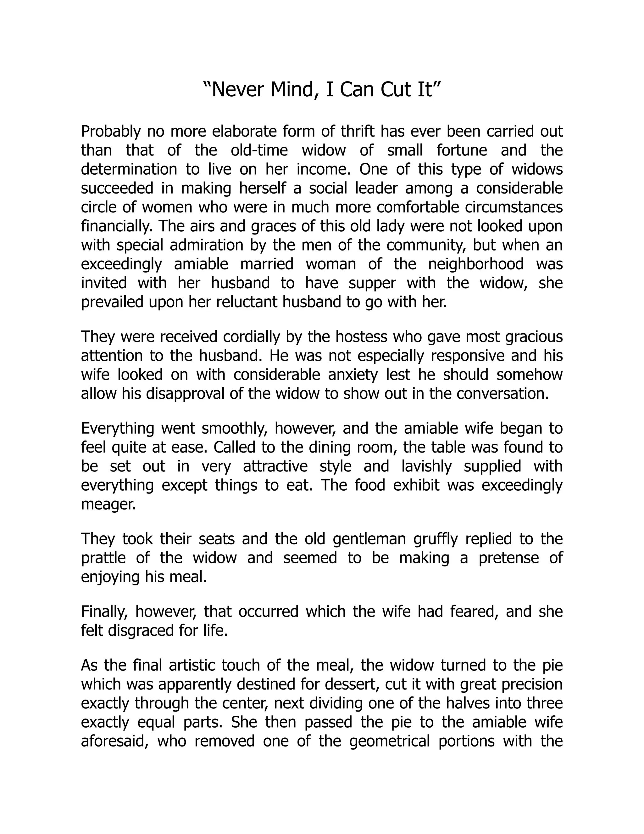 “Never Mind, I Can Cut It”
Probably no more elaborate form of thrift has ever been carried out
than that of the old-time widow of small fortune and the
determination to live on her income. One of this type of widows
succeeded in making herself a social leader among a considerable
circle of women who were in much more comfortable circumstances
financially. The airs and graces of this old lady were not looked upon
with special admiration by the men of the community, but when an
exceedingly amiable married woman of the neighborhood was
invited with her husband to have supper with the widow, she
prevailed upon her reluctant husband to go with her.
They were received cordially by the hostess who gave most gracious
attention to the husband. He was not especially responsive and his
wife looked on with considerable anxiety lest he should somehow
allow his disapproval of the widow to show out in the conversation.
Everything went smoothly, however, and the amiable wife began to
feel quite at ease. Called to the dining room, the table was found to
be set out in very attractive style and lavishly supplied with
everything except things to eat. The food exhibit was exceedingly
meager.
They took their seats and the old gentleman gruffly replied to the
prattle of the widow and seemed to be making a pretense of
enjoying his meal.
Finally, however, that occurred which the wife had feared, and she
felt disgraced for life.
As the final artistic touch of the meal, the widow turned to the pie
which was apparently destined for dessert, cut it with great precision
exactly through the center, next dividing one of the halves into three
exactly equal parts. She then passed the pie to the amiable wife
aforesaid, who removed one of the geometrical portions with the
 