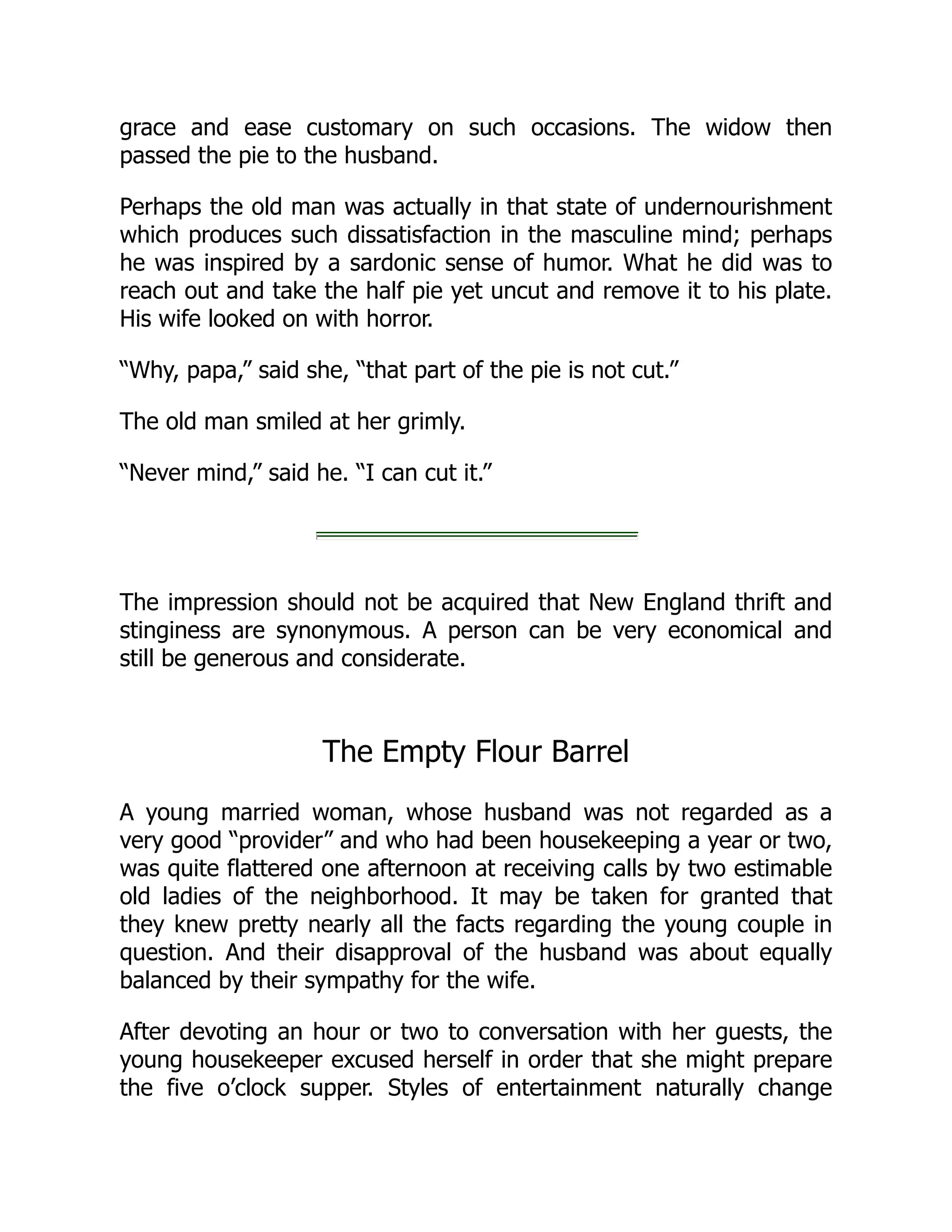 grace and ease customary on such occasions. The widow then
passed the pie to the husband.
Perhaps the old man was actually in that state of undernourishment
which produces such dissatisfaction in the masculine mind; perhaps
he was inspired by a sardonic sense of humor. What he did was to
reach out and take the half pie yet uncut and remove it to his plate.
His wife looked on with horror.
“Why, papa,” said she, “that part of the pie is not cut.”
The old man smiled at her grimly.
“Never mind,” said he. “I can cut it.”
The impression should not be acquired that New England thrift and
stinginess are synonymous. A person can be very economical and
still be generous and considerate.
The Empty Flour Barrel
A young married woman, whose husband was not regarded as a
very good “provider” and who had been housekeeping a year or two,
was quite flattered one afternoon at receiving calls by two estimable
old ladies of the neighborhood. It may be taken for granted that
they knew pretty nearly all the facts regarding the young couple in
question. And their disapproval of the husband was about equally
balanced by their sympathy for the wife.
After devoting an hour or two to conversation with her guests, the
young housekeeper excused herself in order that she might prepare
the five o’clock supper. Styles of entertainment naturally change
 