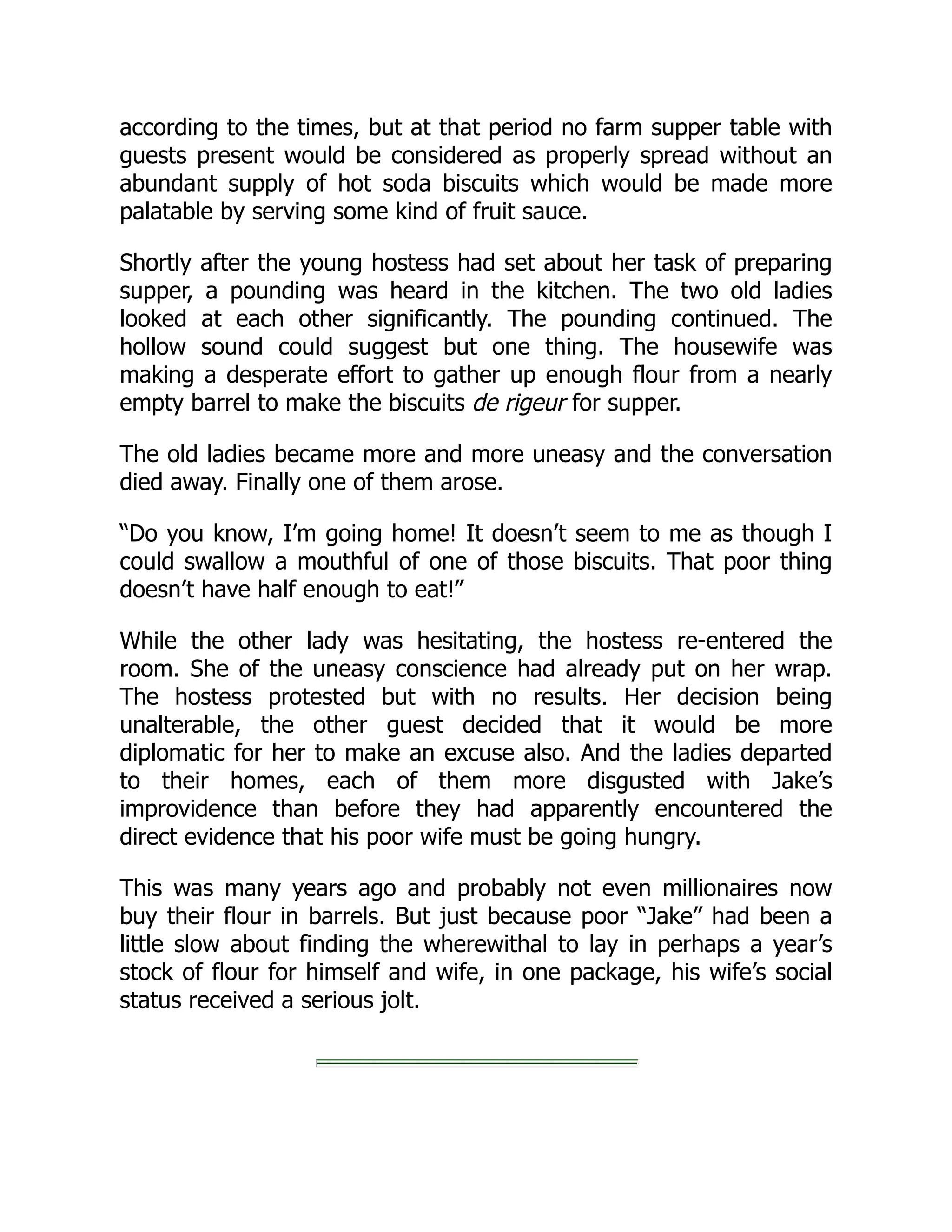 according to the times, but at that period no farm supper table with
guests present would be considered as properly spread without an
abundant supply of hot soda biscuits which would be made more
palatable by serving some kind of fruit sauce.
Shortly after the young hostess had set about her task of preparing
supper, a pounding was heard in the kitchen. The two old ladies
looked at each other significantly. The pounding continued. The
hollow sound could suggest but one thing. The housewife was
making a desperate effort to gather up enough flour from a nearly
empty barrel to make the biscuits de rigeur for supper.
The old ladies became more and more uneasy and the conversation
died away. Finally one of them arose.
“Do you know, I’m going home! It doesn’t seem to me as though I
could swallow a mouthful of one of those biscuits. That poor thing
doesn’t have half enough to eat!”
While the other lady was hesitating, the hostess re-entered the
room. She of the uneasy conscience had already put on her wrap.
The hostess protested but with no results. Her decision being
unalterable, the other guest decided that it would be more
diplomatic for her to make an excuse also. And the ladies departed
to their homes, each of them more disgusted with Jake’s
improvidence than before they had apparently encountered the
direct evidence that his poor wife must be going hungry.
This was many years ago and probably not even millionaires now
buy their flour in barrels. But just because poor “Jake” had been a
little slow about finding the wherewithal to lay in perhaps a year’s
stock of flour for himself and wife, in one package, his wife’s social
status received a serious jolt.
 