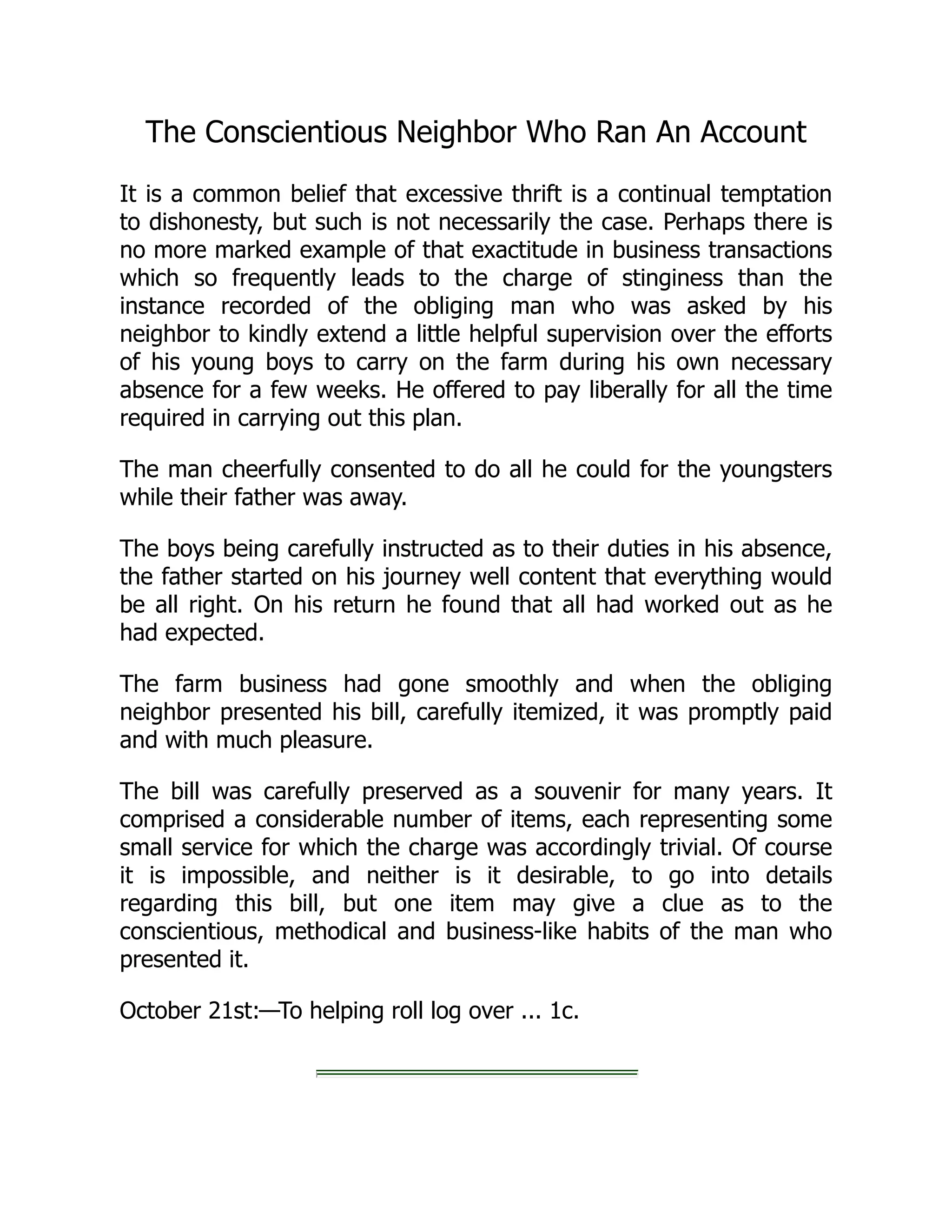 The Conscientious Neighbor Who Ran An Account
It is a common belief that excessive thrift is a continual temptation
to dishonesty, but such is not necessarily the case. Perhaps there is
no more marked example of that exactitude in business transactions
which so frequently leads to the charge of stinginess than the
instance recorded of the obliging man who was asked by his
neighbor to kindly extend a little helpful supervision over the efforts
of his young boys to carry on the farm during his own necessary
absence for a few weeks. He offered to pay liberally for all the time
required in carrying out this plan.
The man cheerfully consented to do all he could for the youngsters
while their father was away.
The boys being carefully instructed as to their duties in his absence,
the father started on his journey well content that everything would
be all right. On his return he found that all had worked out as he
had expected.
The farm business had gone smoothly and when the obliging
neighbor presented his bill, carefully itemized, it was promptly paid
and with much pleasure.
The bill was carefully preserved as a souvenir for many years. It
comprised a considerable number of items, each representing some
small service for which the charge was accordingly trivial. Of course
it is impossible, and neither is it desirable, to go into details
regarding this bill, but one item may give a clue as to the
conscientious, methodical and business-like habits of the man who
presented it.
October 21st:—To helping roll log over ... 1c.
 