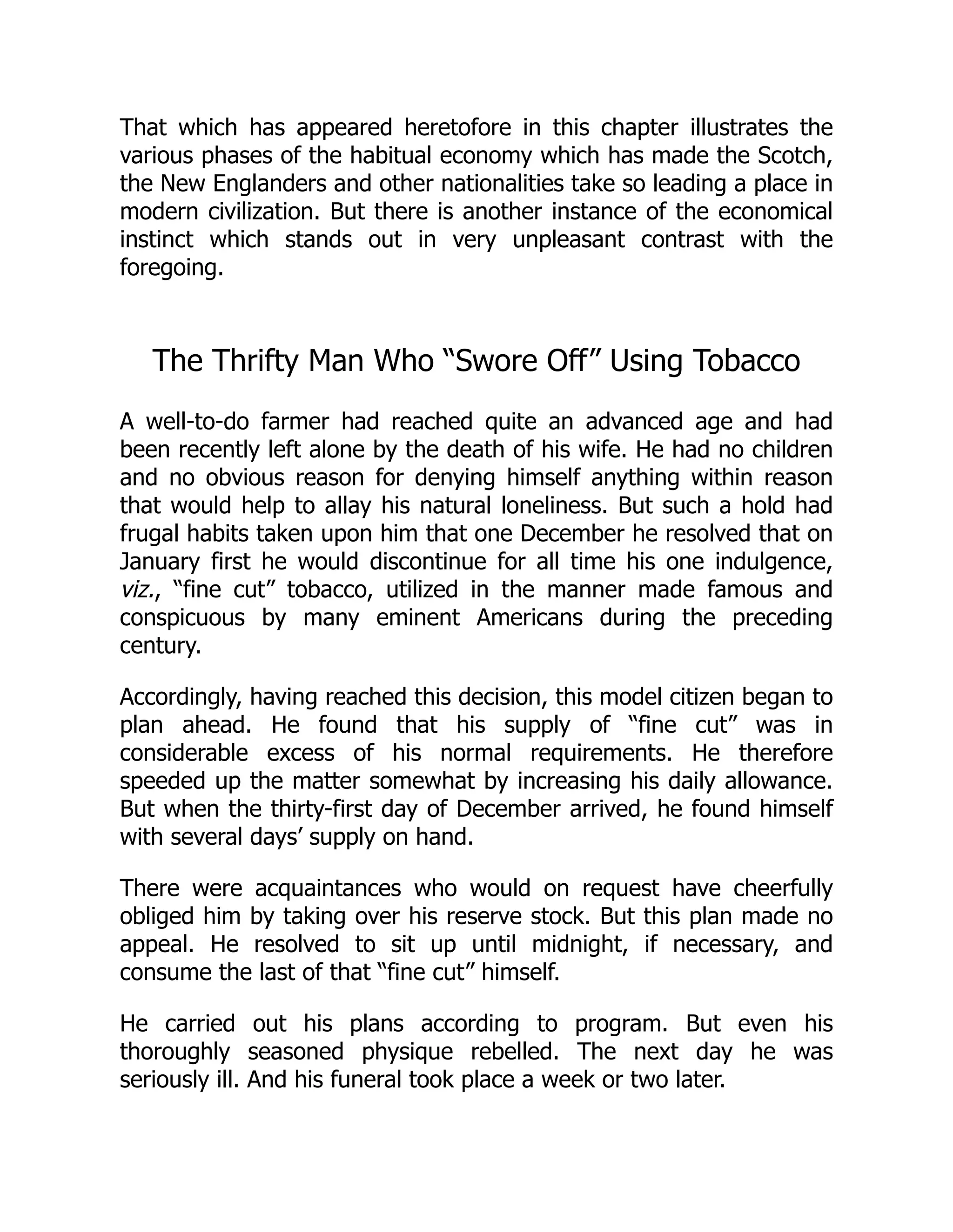 That which has appeared heretofore in this chapter illustrates the
various phases of the habitual economy which has made the Scotch,
the New Englanders and other nationalities take so leading a place in
modern civilization. But there is another instance of the economical
instinct which stands out in very unpleasant contrast with the
foregoing.
The Thrifty Man Who “Swore Off” Using Tobacco
A well-to-do farmer had reached quite an advanced age and had
been recently left alone by the death of his wife. He had no children
and no obvious reason for denying himself anything within reason
that would help to allay his natural loneliness. But such a hold had
frugal habits taken upon him that one December he resolved that on
January first he would discontinue for all time his one indulgence,
viz., “fine cut” tobacco, utilized in the manner made famous and
conspicuous by many eminent Americans during the preceding
century.
Accordingly, having reached this decision, this model citizen began to
plan ahead. He found that his supply of “fine cut” was in
considerable excess of his normal requirements. He therefore
speeded up the matter somewhat by increasing his daily allowance.
But when the thirty-first day of December arrived, he found himself
with several days’ supply on hand.
There were acquaintances who would on request have cheerfully
obliged him by taking over his reserve stock. But this plan made no
appeal. He resolved to sit up until midnight, if necessary, and
consume the last of that “fine cut” himself.
He carried out his plans according to program. But even his
thoroughly seasoned physique rebelled. The next day he was
seriously ill. And his funeral took place a week or two later.
 
