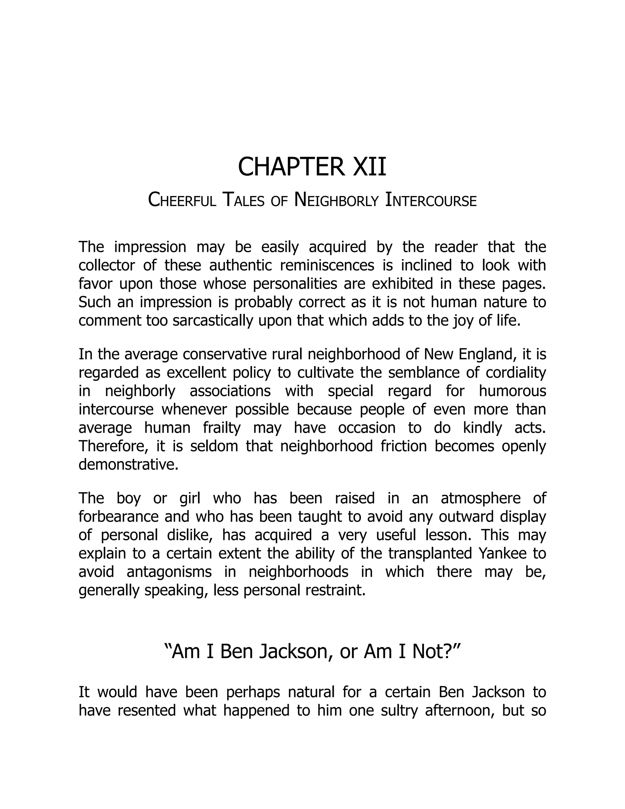CHAPTER XII
Cheerful Tales of Neighborly Intercourse
The impression may be easily acquired by the reader that the
collector of these authentic reminiscences is inclined to look with
favor upon those whose personalities are exhibited in these pages.
Such an impression is probably correct as it is not human nature to
comment too sarcastically upon that which adds to the joy of life.
In the average conservative rural neighborhood of New England, it is
regarded as excellent policy to cultivate the semblance of cordiality
in neighborly associations with special regard for humorous
intercourse whenever possible because people of even more than
average human frailty may have occasion to do kindly acts.
Therefore, it is seldom that neighborhood friction becomes openly
demonstrative.
The boy or girl who has been raised in an atmosphere of
forbearance and who has been taught to avoid any outward display
of personal dislike, has acquired a very useful lesson. This may
explain to a certain extent the ability of the transplanted Yankee to
avoid antagonisms in neighborhoods in which there may be,
generally speaking, less personal restraint.
“Am I Ben Jackson, or Am I Not?”
It would have been perhaps natural for a certain Ben Jackson to
have resented what happened to him one sultry afternoon, but so
 