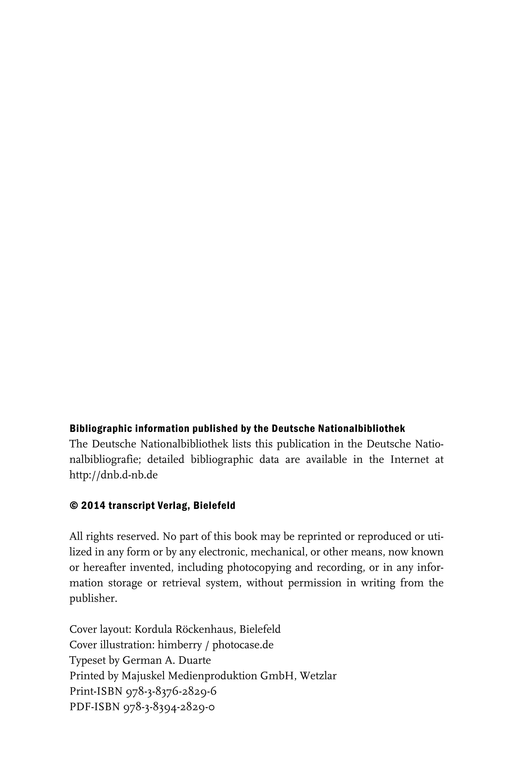 Bibliographic information published by the Deutsche Nationalbibliothek
Bibliographic information published by the Deutsche Nationalbibliothek
The Deutsche Nationalbibliothek lists this publication in the Deutsche Natio-
nalbibliografie; detailed bibliographic data are available in the Internet at
http://dnb.d-nb.de
© 2014 transcript Verlag, Bielefeld
© 2014 transcript Verlag, Bielefeld
All rights reserved. No part of this book may be reprinted or reproduced or uti-
lized in any form or by any electronic, mechanical, or other means, now known
or hereafter invented, including photocopying and recording, or in any infor-
mation storage or retrieval system, without permission in writing from the
publisher.
Cover layout: Kordula Röckenhaus, Bielefeld
Cover illustration: himberry / photocase.de
Typeset by German A. Duarte
Printed by Majuskel Medienproduktion GmbH, Wetzlar
Print-ISBN 978-3-8376-2829-6
PDF-ISBN 978-3-8394-2829-0
2014-06-18 12-06-45 --- Projekt: transcript.titeleien / Dokument: FAX ID 03c6369503115576|(S. 1- 4) TIT2829.p 369503115592
 