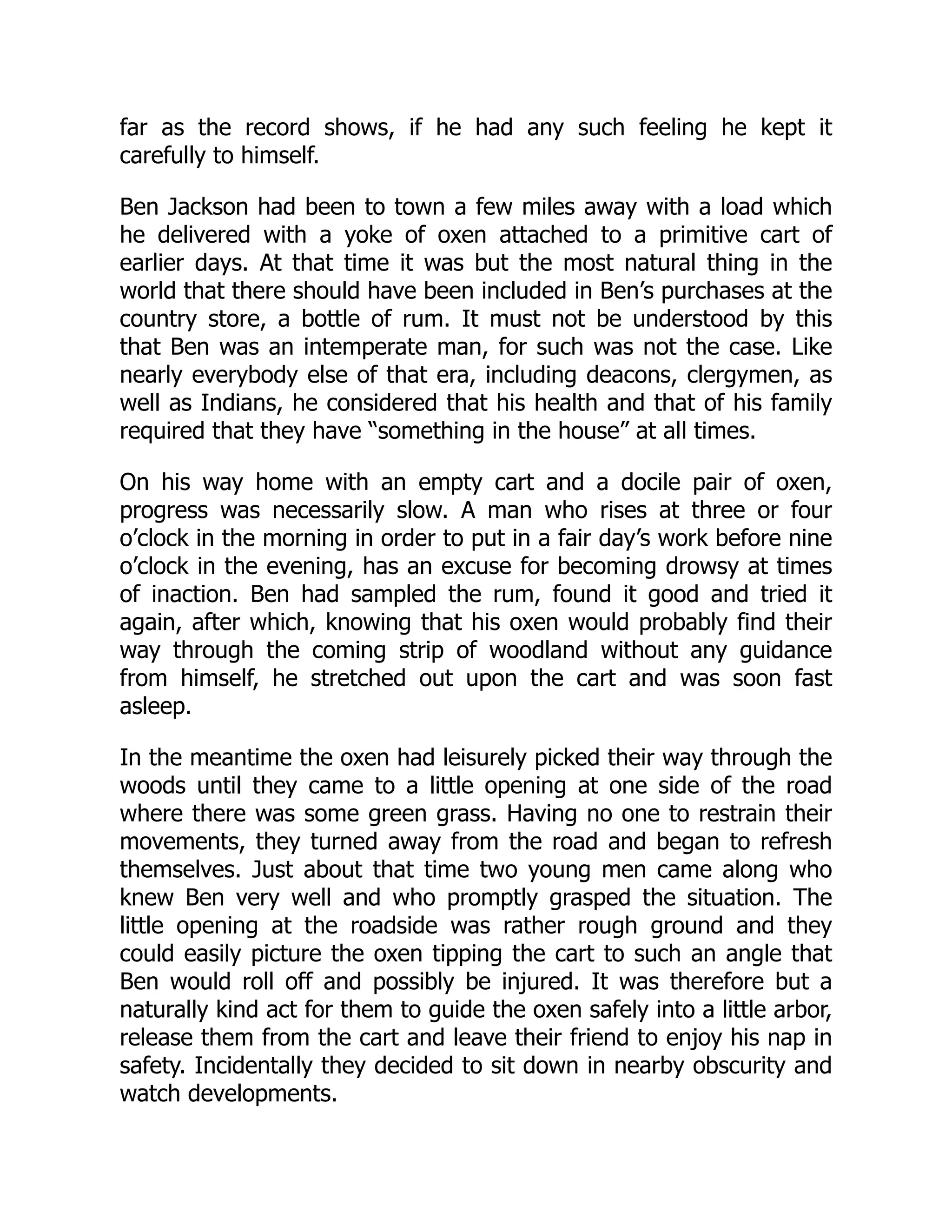 far as the record shows, if he had any such feeling he kept it
carefully to himself.
Ben Jackson had been to town a few miles away with a load which
he delivered with a yoke of oxen attached to a primitive cart of
earlier days. At that time it was but the most natural thing in the
world that there should have been included in Ben’s purchases at the
country store, a bottle of rum. It must not be understood by this
that Ben was an intemperate man, for such was not the case. Like
nearly everybody else of that era, including deacons, clergymen, as
well as Indians, he considered that his health and that of his family
required that they have “something in the house” at all times.
On his way home with an empty cart and a docile pair of oxen,
progress was necessarily slow. A man who rises at three or four
o’clock in the morning in order to put in a fair day’s work before nine
o’clock in the evening, has an excuse for becoming drowsy at times
of inaction. Ben had sampled the rum, found it good and tried it
again, after which, knowing that his oxen would probably find their
way through the coming strip of woodland without any guidance
from himself, he stretched out upon the cart and was soon fast
asleep.
In the meantime the oxen had leisurely picked their way through the
woods until they came to a little opening at one side of the road
where there was some green grass. Having no one to restrain their
movements, they turned away from the road and began to refresh
themselves. Just about that time two young men came along who
knew Ben very well and who promptly grasped the situation. The
little opening at the roadside was rather rough ground and they
could easily picture the oxen tipping the cart to such an angle that
Ben would roll off and possibly be injured. It was therefore but a
naturally kind act for them to guide the oxen safely into a little arbor,
release them from the cart and leave their friend to enjoy his nap in
safety. Incidentally they decided to sit down in nearby obscurity and
watch developments.
 