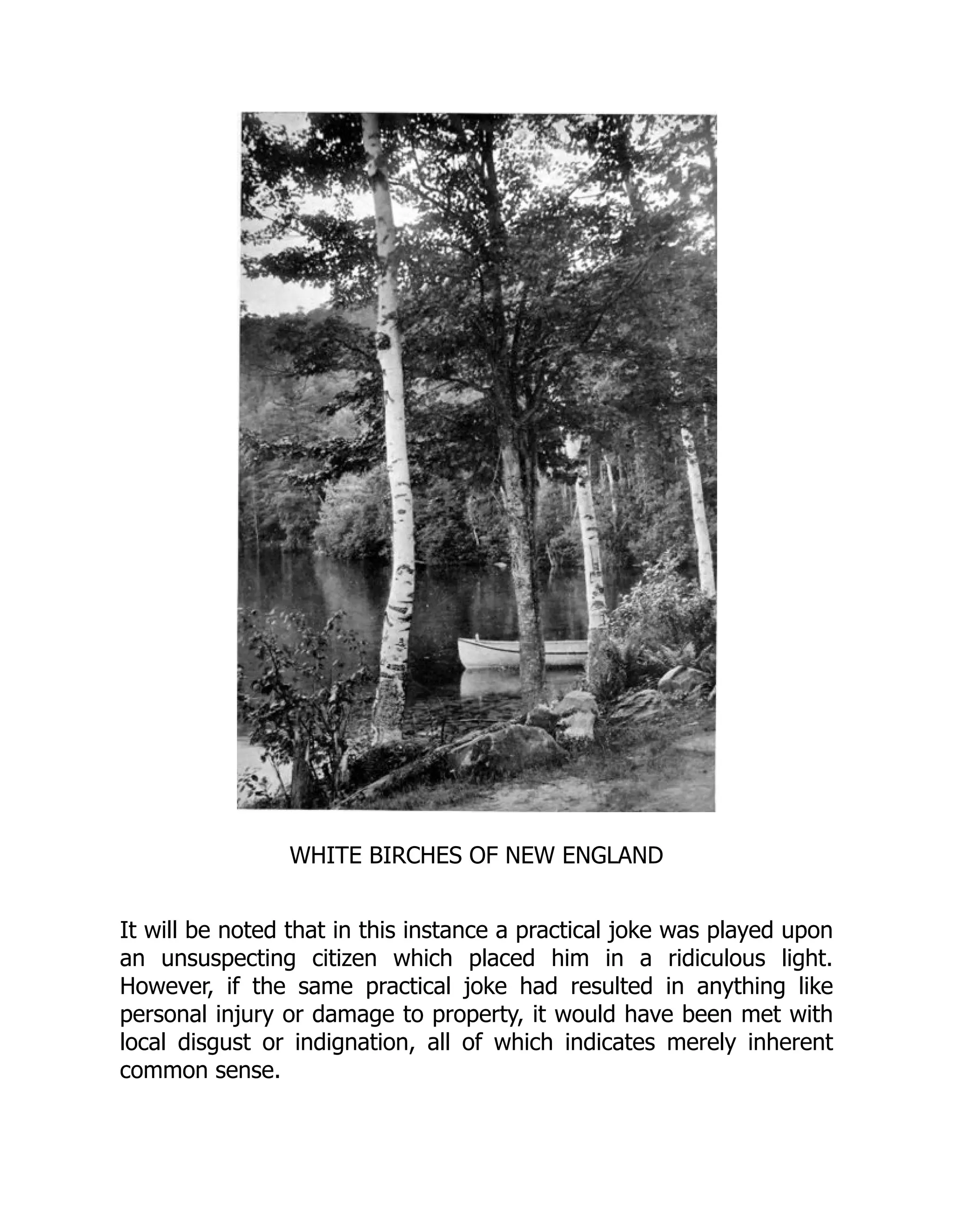 WHITE BIRCHES OF NEW ENGLAND
It will be noted that in this instance a practical joke was played upon
an unsuspecting citizen which placed him in a ridiculous light.
However, if the same practical joke had resulted in anything like
personal injury or damage to property, it would have been met with
local disgust or indignation, all of which indicates merely inherent
common sense.
 