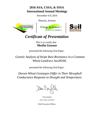 2016 ASA, CSSA, & SSSA
International Annual Meetings
November 6-9, 2016
Phoenix, Arizona
Certificate of Presentation
This is to certify that
Mesfin Gessese
presented the following Oral Paper,
Genetic Analysis of Stripe Rust Resistance in a Common
Wheat Landrace Aus28166.
presented the following Oral Paper,
Durum Wheat Genotypes Differ in Their Mesophyll
Conductance Response to Drought and Temperature.
Ellen Bergfeld
ASA, CSSA, and SSSA
Chief Executive Officer
 