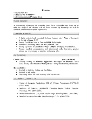 Resume
Venkateswara rao
Mobile no: +91- 9493847974
Mail: venkataramana276@gmail.com
CAREER OBJECTIVE
A professionally challenging and rewarding career in an organization that allows me to
utilize my analytical and creative skills to further advance my knowledge and skills in
career life and to serve the parent organization.
EXPERIENCE SUMMARY
 A highly motivated and committed Software Engineer with 1 Year of Experience
in the field of Java, J2EE.
 Having Good Knowledge in Core and J2EE Technologies.
 Experience in working with Core Java, Servlets, JSP.
 Having Experience in Java Server Pages (JSP) for developing User Interface.
 Possess excellent communication and interpersonal skills, Innovative, positive
attitude and perseverance to undertake challenging jobs.
JOB EXPERIENCE:
Current Job: (2014 – Current)
 Currently working as Software Application Developer for InfoWays which
works directly with Princeton Web Systems – www.princetonwebsystems.com
Responsibilities:
 Involved in Analysis, Coding and Bug Fixing.
 Involved in unit testing.
 Developing server side code by using MVC Architecture.
EDUCATIONAL QUALIFICATION
 Master of Computer Applications, SRI YN College, Narasapuram CGPA:8.28
(2011-2014).
 Bachelors of Sciences, BRR&GKR Chambers Degree College Palakollu,
Percentage-70% (2008-2011).
 Board of Intermediate (XII), Govt Junior College, Percentage-66% (2007-2008).
 Board of Secondary Education (X) - Percentage-77.7% (2005-2006).
 