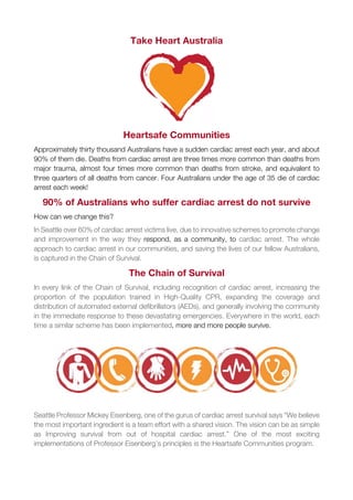 Take Heart Australia
Heartsafe Communities
Approximately thirty thousand Australians have a sudden cardiac arrest each year, and about
90% of them die. Deaths from cardiac arrest are three times more common than deaths from
major trauma, almost four times more common than deaths from stroke, and equivalent to
three quarters of all deaths from cancer. Four Australians under the age of 35 die of cardiac
arrest each week!
90% of Australians who suffer cardiac arrest do not survive
How can we change this?
In Seattle over 60% of cardiac arrest victims live, due to innovative schemes to promote change
and improvement in the way they respond, as a community, to cardiac arrest. The whole
approach to cardiac arrest in our communities, and saving the lives of our fellow Australians,
is captured in the Chain of Survival.
The Chain of Survival
In every link of the Chain of Survival, including recognition of cardiac arrest, increasing the
proportion of the population trained in High-Quality CPR, expanding the coverage and
distribution of automated external defibrillators (AEDs), and generally involving the community
in the immediate response to these devastating emergencies. Everywhere in the world, each
time a similar scheme has been implemented, more and more people survive.
Seattle Professor Mickey Eisenberg, one of the gurus of cardiac arrest survival says “We believe
the most important ingredient is a team effort with a shared vision. The vision can be as simple
as Improving survival from out of hospital cardiac arrest.” One of the most exciting
implementations of Professor Eisenberg’s principles is the Heartsafe Communities program.
 