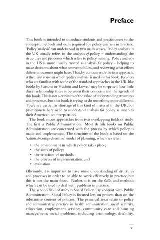 v
Preface
This book is intended to introduce students and practitioners to the
concepts, methods and skills required for policy analysis in practice.
‘Policy analysis’can understood in two main senses. Policy analysis in
the UK usually refers to the analysis of policy – understanding the
structures and processes which relate to policy making. Policy analysis
in the US is more usually treated as analysis for policy – helping to
make decisions about what course to follow,and reviewing what effects
different measures might have. That,by contrast with the first approach,
is the main sense in which‘policy analysis’is used in this book. Readers
who are familiar with some of the standard approaches in the UK,like
books by Parsons or Hudson and Lowe,1
may be surprised how little
direct relationship there is between their concerns and the agenda of
this book. This is not a criticism of the value of understanding structures
and processes,but this book is trying to do something quite different.
There is a particular shortage of this kind of material in the UK, but
practitioners here need to understand analysis for policy as much as
their American counterparts do.
The book mixes approaches from two overlapping fields of study.
The first is Public Administration. Most British books on Public
Administration are concerned with the process by which policy is
made and implemented. The structure of the book is based on the
‘rational-comprehensive’ model of planning, which reviews:
• the environment in which policy takes place;
• the aims of policy;
• the selection of methods;
• the process of implementation; and
• evaluation.
Obviously, it is important to have some understanding of structures
and processes in order to be able to work effectively in practice, but
this is not the main focus. Rather, it is on the skills and methods
which can be used to deal with problems in practice.
The second field of study is Social Policy. By contrast with Public
Administration, Social Policy is focused less on process than on the
substantive content of policies. The principal areas relate to policy
and administrative practice in health administration, social security,
education, employment services, community care and housing
management; social problems, including criminology, disability,
 
