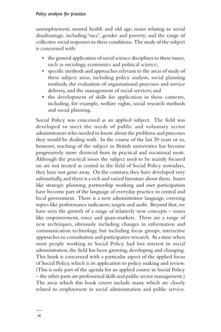 vi
Policy analysis for practice
unemployment, mental health and old age; issues relating to social
disadvantage, including ‘race’, gender and poverty; and the range of
collective social responses to these conditions. The study of the subject
is concerned with:
• the general application of social science disciplines to these issues,
such as sociology, economics and political science;
• specific methods and approaches relevant to the areas of study of
these subject areas, including policy analysis, social planning
methods, the evaluation of organisational processes and service
delivery, and the management of social services; and
• the development of skills for application in these contexts,
including, for example, welfare rights, social research methods
and social planning.
Social Policy was conceived as an applied subject. The field was
developed to meet the needs of public and voluntary sector
administrators who needed to know about the problems and processes
they would be dealing with. In the course of the last 20 years or so,
however, teaching of the subject in British universities has become
progressively more divorced from its practical and vocational roots.
Although the practical issues the subject used to be mainly focused
on are not treated as central in the field of Social Policy nowadays,
they have not gone away. On the contrary, they have developed very
substantially,and there is a rich and varied literature about them. Issues
like strategic planning, partnership working and user participation
have become part of the language of everyday practice in central and
local government. There is a new administrative language, covering
topics like performance indicators,targets and audit. Beyond that,we
have seen the growth of a range of relatively new concepts – issues
like empowerment, voice and quasi-markets. There are a range of
new techniques, obviously including changes in information and
communication technology, but including focus groups, interactive
approaches to consultation and participative research. At a time when
most people working in Social Policy had lost interest in social
administration, the field has been growing, developing and changing.
This book is concerned with a particular aspect of the applied focus
of Social Policy, which is its application to policy making and review.
(This is only part of the agenda for an applied course in Social Policy
– the other parts are professional skills and public sector management.)
The areas which this book covers include many which are closely
related to employment in social administration and public service.
 