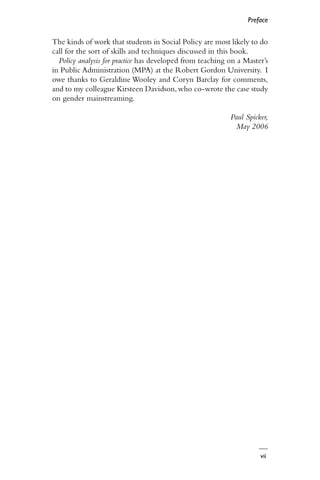 vii
Preface
The kinds of work that students in Social Policy are most likely to do
call for the sort of skills and techniques discussed in this book.
Policy analysis for practice has developed from teaching on a Master’s
in Public Administration (MPA) at the Robert Gordon University. I
owe thanks to Geraldine Wooley and Coryn Barclay for comments,
and to my colleague Kirsteen Davidson,who co-wrote the case study
on gender mainstreaming.
Paul Spicker,
May 2006
 