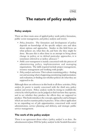 1
ONE
The nature of policy analysis
Policy analysis
There are three main areas of applied policy work: policy formation,
public sector management, and policy analysis and review.
• Policy formation. The formation and development of policy
depends on knowledge of the specific subject area and ideas
about options and approaches. Studies in this field focus on
what policies are, what they do, and how else they might be
done. Because this is often done in an attempt to bring about
change in policy, or to defend particular approaches, it is
sometimes referred to as ‘policy advocacy’.2
• Public sector management is mainly concerned with the process of
administering policy, implementation and managing
organisations. The skills required include project management,
resource management and working with people.
• Policy analysis and review. This is about examining policy – finding
out and assessing what is happening;monitoring implementation;
and evaluation,or finding out whether policies do what they are
supposed to do.
Although there are references in this book to all these activities,Policy
analysis for practice is mainly concerned with the third area, policy
analysis and review. Policy analysis works by trying to establish the
criteria by which policies can be judged,to find out how they operate,
and to see whether they produce the effects they are supposed to
produce. This book introduces the concepts,approaches and techniques
which are used to examine policy in practice. It has a direct application
to an expanding set of job opportunities, concerned with social
administration, service planning and delivery, and strategic public
service management.
The work of the policy analyst
There is no agreement about what a ‘policy analyst’ is or does. An
advertisement in June 2002 for‘policy analysts’in the Scottish Executive
 
