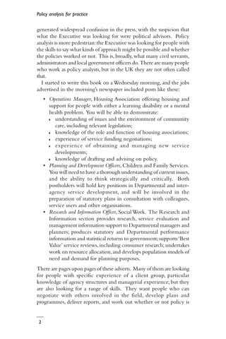 Policy analysis for practice
2
generated widespread confusion in the press, with the suspicion that
what the Executive was looking for were political advisors. Policy
analysis is more pedestrian:the Executive was looking for people with
the skills to say what kinds of approach might be possible and whether
the policies worked or not. This is, broadly, what many civil servants,
administrators and local government officers do. There are many people
who work as policy analysts, but in the UK they are not often called
that.
I started to write this book on a Wednesday morning, and the jobs
advertised in the morning’s newspaper included posts like these:
• Operations Manager, Housing Association offering housing and
support for people with either a learning disability or a mental
health problem. You will be able to demonstrate:
◗ understanding of issues and the environment of community
care, including relevant legislation;
◗ knowledge of the role and function of housing associations;
◗ experience of service funding negotiations;
◗ experience of obtaining and managing new service
developments;
◗ knowledge of drafting and advising on policy.
• Planning and Development Officers,Children and Family Services.
You will need to have a thorough understanding of current issues,
and the ability to think strategically and critically. Both
postholders will hold key positions in Departmental and inter-
agency service development, and will be involved in the
preparation of statutory plans in consultation with colleagues,
service users and other organisations.
• Research and Information Officer, Social Work. The Research and
Information section provides research, service evaluation and
management information support to Departmental managers and
planners; produces statutory and Departmental performance
information and statistical returns to government;supports‘Best
Value’ service reviews, including consumer research; undertakes
work on resource allocation,and develops population models of
need and demand for planning purposes.
There are pages upon pages of these adverts. Many of them are looking
for people with specific experience of a client group, particular
knowledge of agency structures and managerial experience; but they
are also looking for a range of skills. They want people who can
negotiate with others involved in the field, develop plans and
programmes, deliver reports, and work out whether or not policy is
 