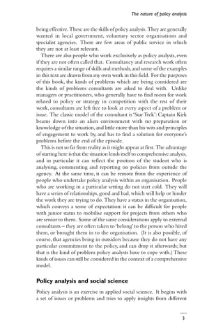 3
being effective. These are the skills of policy analysis. They are generally
wanted in local government, voluntary sector organisations and
specialist agencies. There are few areas of public service in which
they are not at least relevant.
There are also people who work exclusively as policy analysts,even
if they are not often called that. Consultancy and research work often
requires a similar range of skills and methods,and some of the examples
in this text are drawn from my own work in this field. For the purposes
of this book, the kinds of problems which are being considered are
the kinds of problems consultants are asked to deal with. Unlike
managers or practitioners, who generally have to find room for work
related to policy or strategy in competition with the rest of their
work, consultants are left free to look at every aspect of a problem or
issue. The classic model of the consultant is ‘Star Trek’: Captain Kirk
beams down into an alien environment with no preparation or
knowledge of the situation,and little more than his wits and principles
of engagement to work by, and has to find a solution for everyone’s
problems before the end of the episode.
This is not so far from reality as it might appear at first. The advantage
of starting here is that the situation lends itself to comprehensive analysis,
and in particular it can reflect the position of the student who is
analysing, commenting and reporting on policies from outside the
agency. At the same time, it can be remote from the experience of
people who undertake policy analysis within an organisation. People
who are working in a particular setting do not start cold. They will
have a series of relationships,good and bad,which will help or hinder
the work they are trying to do. They have a status in the organisation,
which conveys a sense of expectation: it can be difficult for people
with junior status to mobilise support for projects from others who
are senior to them. Some of the same considerations apply to external
consultants – they are often taken to‘belong’to the person who hired
them, or brought them in to the organisation. (It is also possible, of
course, that agencies bring in outsiders because they do not have any
particular commitment to the policy, and can drop it afterwards; but
that is the kind of problem policy analysts have to cope with.) These
kinds of issues can still be considered in the context of a comprehensive
model.
Policy analysis and social science
Policy analysis is an exercise in applied social science. It begins with
a set of issues or problems and tries to apply insights from different
The nature of policy analysis
 