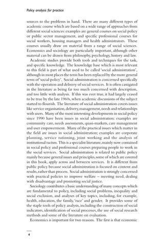 Policy analysis for practice
4
sources to the problems in hand. There are many different types of
academic course which are based on a wide range of approaches from
different social sciences:examples are general courses on social policy
or public sector management, and specific professional courses for
social workers, housing managers and health administrators. These
courses usually draw on material from a range of social sciences.
Economics and sociology are particularly important, although other
material can be drawn from philosophy, psychology, history and law.
Academic studies provide both tools and techniques for the task,
and specific knowledge. The knowledge base which is most relevant
to this field is part of what used to be called ‘social administration’,
although in most places the term has been replaced by the more general
term of‘social policy’. Social administration is concerned specifically
with the operation and delivery of social services. It is often castigated
in the literature as being far too much concerned with description,
and too little with analysis. If this was ever true, it had largely ceased
to be true by the late 1960s,when academic discussions of the subject
started to flourish. The literature of social administration covers issues
like service organisation,delivery,management,needs and relationships
with users. Many of the most interesting developments in social policy
since 1990 have been issues in social administration: examples are
community care, needs assessments, quasi-markets, care management
and user empowerment. Many of the practical issues which matter in
the field are issues in social administration; examples are corporate
planning, service rationing, joint working and the analysis of
institutional racism. This is a specialist literature,mainly now contained
in social policy and professional courses preparing people to work in
the social services. Social administration is related to public policy
mainly because general issues and principles,some of which are covered
in this book, apply across and between services. It is different from
public policy because social administration is focused on content and
results,rather than process. Social administration is strongly concerned
with practical policies to improve welfare – meeting need, dealing
with disadvantage and promoting social justice.
Sociology contributes a basic understanding of many concepts which
are fundamental to policy, including social problems, inequality and
social exclusion, and analyses of key topics, including, for example,
health, education, the family,‘race’ and gender. It provides some of
the staple tools of policy analysis, including the construction of social
indicators, identification of social processes, the use of social research
methods and some of the literature on evaluation.
Economics is important for two reasons. The first is that economic
 