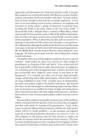5
approaches and information are a basic part of policy work. Concepts
like marginal cost,cost-benefit analysis and efficiency are part of policy
analysis, and analysts need to be familiar with them. Second, analysts
have to know enough to deal with the economic arguments. I went
once to an international social security conference on targeting and
incentives to work, where a group of American economists were
revealing the Truth to the lesser orders in the rest of the world. I
discussed this with a delegate from a country in West Africa, where
most people lived in poverty, nearly a fifth of all children died before
they were five and whose social security system barely covered a tenth
of the population. What, I asked him, has this stuff on incentives to
work got to do with you? His answer was,I thought,a very good one.
He explained that although the problems theAmericans were discussing
were quite irrelevant,he had to deal with international organisations,
like the World Bank and the United Nations, which talked the same
language. He had to get to grips with this sort of thing if he wanted
to deal with them.
Among the other areas which might be useful,law deserves a special
mention. Legal studies are often seen, and far too often taught to
practitioners, as a long list of ‘dos’ and ‘don’ts’. Even at that level, the
law is potentially useful: human rights, data protection or negligence
are commonly part of the background noise of policy decisions, but
just occasionally there might be some reason to put them in the
foreground. It is certainly true that, even if some legal principles
change and develop, others (like natural justice, which I refer to later)
are long established as part of the everyday meat of administrative
decisions, and analysts ought to be familiar with them. But beyond
this,there are also advantages to understanding legal reasoning. Many
laws are devised, not to establish the limits of right and wrong, but to
draw a line between those rules that might work in practice,and those
that won’t;it is a line of reasoning that policy makers may also need to
follow.
Because policy analysis is practically oriented,many of the problems
will be concerned with the specifics of the area where they are applied,
and they will mainly be considered by practitioners. Some of the
issues can only be addressed by practitioners,and the role of the policy
analyst will be to clarify problems – to ask questions and organise
material, so that the practitioners themselves can come to a view. It
often happens, in this process, that the best answers an analyst can
provide are answers which the practitioners knew anyway. (The time
to invoice people for payment,one consultancy book suggests,is before
the customers realise they could have done it themselves.)At the same
The nature of policy analysis
 