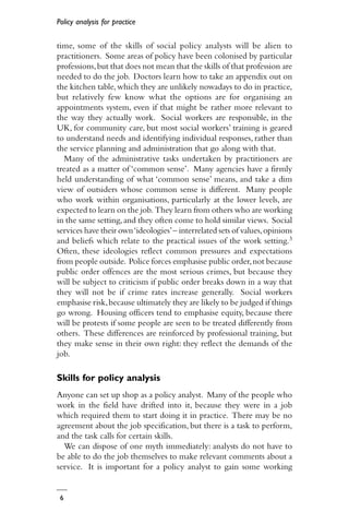 Policy analysis for practice
6
time, some of the skills of social policy analysts will be alien to
practitioners. Some areas of policy have been colonised by particular
professions,but that does not mean that the skills of that profession are
needed to do the job. Doctors learn how to take an appendix out on
the kitchen table,which they are unlikely nowadays to do in practice,
but relatively few know what the options are for organising an
appointments system, even if that might be rather more relevant to
the way they actually work. Social workers are responsible, in the
UK, for community care, but most social workers’ training is geared
to understand needs and identifying individual responses, rather than
the service planning and administration that go along with that.
Many of the administrative tasks undertaken by practitioners are
treated as a matter of ‘common sense’. Many agencies have a firmly
held understanding of what ‘common sense’ means, and take a dim
view of outsiders whose common sense is different. Many people
who work within organisations, particularly at the lower levels, are
expected to learn on the job. They learn from others who are working
in the same setting,and they often come to hold similar views. Social
services have their own‘ideologies’– interrelated sets of values,opinions
and beliefs which relate to the practical issues of the work setting.3
Often, these ideologies reflect common pressures and expectations
from people outside. Police forces emphasise public order,not because
public order offences are the most serious crimes, but because they
will be subject to criticism if public order breaks down in a way that
they will not be if crime rates increase generally. Social workers
emphasise risk,because ultimately they are likely to be judged if things
go wrong. Housing officers tend to emphasise equity, because there
will be protests if some people are seen to be treated differently from
others. These differences are reinforced by professional training, but
they make sense in their own right: they reflect the demands of the
job.
Skills for policy analysis
Anyone can set up shop as a policy analyst. Many of the people who
work in the field have drifted into it, because they were in a job
which required them to start doing it in practice. There may be no
agreement about the job specification, but there is a task to perform,
and the task calls for certain skills.
We can dispose of one myth immediately: analysts do not have to
be able to do the job themselves to make relevant comments about a
service. It is important for a policy analyst to gain some working
 