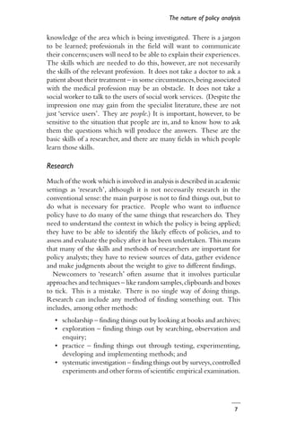 7
knowledge of the area which is being investigated. There is a jargon
to be learned; professionals in the field will want to communicate
their concerns;users will need to be able to explain their experiences.
The skills which are needed to do this, however, are not necessarily
the skills of the relevant profession. It does not take a doctor to ask a
patient about their treatment – in some circumstances,being associated
with the medical profession may be an obstacle. It does not take a
social worker to talk to the users of social work services. (Despite the
impression one may gain from the specialist literature, these are not
just ‘service users’. They are people.) It is important, however, to be
sensitive to the situation that people are in, and to know how to ask
them the questions which will produce the answers. These are the
basic skills of a researcher, and there are many fields in which people
learn those skills.
Research
Much of the work which is involved in analysis is described in academic
settings as ‘research’, although it is not necessarily research in the
conventional sense: the main purpose is not to find things out, but to
do what is necessary for practice. People who want to influence
policy have to do many of the same things that researchers do. They
need to understand the context in which the policy is being applied;
they have to be able to identify the likely effects of policies, and to
assess and evaluate the policy after it has been undertaken. This means
that many of the skills and methods of researchers are important for
policy analysts; they have to review sources of data, gather evidence
and make judgments about the weight to give to different findings.
Newcomers to ‘research’ often assume that it involves particular
approaches and techniques – like random samples,clipboards and boxes
to tick. This is a mistake. There is no single way of doing things.
Research can include any method of finding something out. This
includes, among other methods:
• scholarship – finding things out by looking at books and archives;
• exploration – finding things out by searching, observation and
enquiry;
• practice – finding things out through testing, experimenting,
developing and implementing methods; and
• systematic investigation – finding things out by surveys,controlled
experiments and other forms of scientific empirical examination.
The nature of policy analysis
 