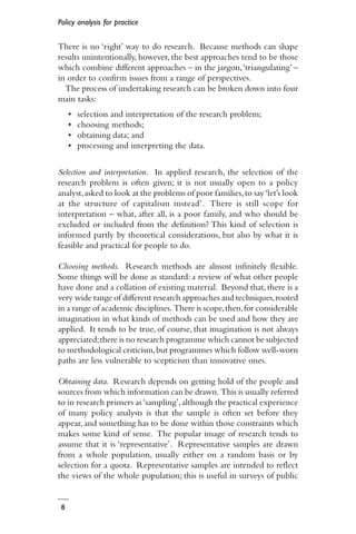 Policy analysis for practice
8
There is no ‘right’ way to do research. Because methods can shape
results unintentionally, however, the best approaches tend to be those
which combine different approaches – in the jargon,‘triangulating’ –
in order to confirm issues from a range of perspectives.
The process of undertaking research can be broken down into four
main tasks:
• selection and interpretation of the research problem;
• choosing methods;
• obtaining data; and
• processing and interpreting the data.
Selection and interpretation. In applied research, the selection of the
research problem is often given; it is not usually open to a policy
analyst,asked to look at the problems of poor families,to say‘let’s look
at the structure of capitalism instead’. There is still scope for
interpretation – what, after all, is a poor family, and who should be
excluded or included from the definition? This kind of selection is
informed partly by theoretical considerations, but also by what it is
feasible and practical for people to do.
Choosing methods. Research methods are almost infinitely flexible.
Some things will be done as standard: a review of what other people
have done and a collation of existing material. Beyond that,there is a
very wide range of different research approaches and techniques,rooted
in a range of academic disciplines. There is scope,then,for considerable
imagination in what kinds of methods can be used and how they are
applied. It tends to be true, of course, that imagination is not always
appreciated;there is no research programme which cannot be subjected
to methodological criticism,but programmes which follow well-worn
paths are less vulnerable to scepticism than innovative ones.
Obtaining data. Research depends on getting hold of the people and
sources from which information can be drawn. This is usually referred
to in research primers as‘sampling’,although the practical experience
of many policy analysts is that the sample is often set before they
appear, and something has to be done within those constraints which
makes some kind of sense. The popular image of research tends to
assume that it is ‘representative’. Representative samples are drawn
from a whole population, usually either on a random basis or by
selection for a quota. Representative samples are intended to reflect
the views of the whole population; this is useful in surveys of public
 