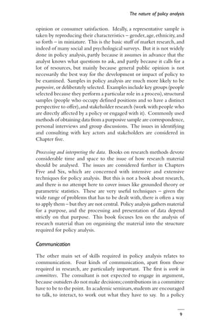 9
opinion or consumer satisfaction. Ideally, a representative sample is
taken by reproducing their characteristics – gender,age,ethnicity,and
so forth – in miniature. This is the basic stuff of market research, and
indeed of many social and psychological surveys. But it is not widely
done in policy analysis, partly because it assumes in advance that the
analyst knows what questions to ask, and partly because it calls for a
lot of resources, but mainly because general public opinion is not
necessarily the best way for the development or impact of policy to
be examined. Samples in policy analysis are much more likely to be
purposive, or deliberately selected. Examples include key groups (people
selected because they perform a particular role in a process),structural
samples (people who occupy defined positions and so have a distinct
perspective to offer),and stakeholder research (work with people who
are directly affected by a policy or engaged with it). Commonly used
methods of obtaining data from a purposive sample are correspondence,
personal interviews and group discussions. The issues in identifying
and consulting with key actors and stakeholders are considered in
Chapter five.
Processing and interpreting the data. Books on research methods devote
considerable time and space to the issue of how research material
should be analysed. The issues are considered further in Chapters
Five and Six, which are concerned with intensive and extensive
techniques for policy analysis. But this is not a book about research,
and there is no attempt here to cover issues like grounded theory or
parametric statistics. These are very useful techniques – given the
wide range of problems that has to be dealt with, there is often a way
to apply them – but they are not central. Policy analysis gathers material
for a purpose, and the processing and presentation of data depend
strictly on that purpose. This book focuses less on the analysis of
research material than on organising the material into the structure
required for policy analysis.
Communication
The other main set of skills required in policy analysis relates to
communication. Four kinds of communication, apart from those
required in research, are particularly important. The first is work in
committees. The consultant is not expected to engage in argument,
because outsiders do not make decisions;contributions in a committee
have to be to the point. In academic seminars,students are encouraged
to talk, to interact, to work out what they have to say. In a policy
The nature of policy analysis
 