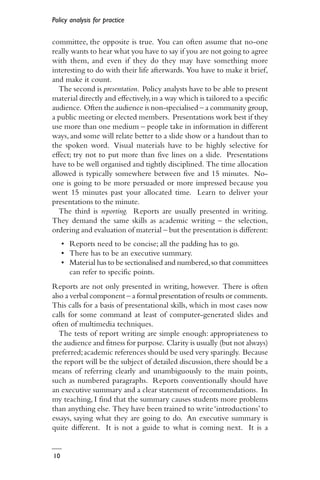 Policy analysis for practice
10
committee, the opposite is true. You can often assume that no-one
really wants to hear what you have to say if you are not going to agree
with them, and even if they do they may have something more
interesting to do with their life afterwards. You have to make it brief,
and make it count.
The second is presentation. Policy analysts have to be able to present
material directly and effectively,in a way which is tailored to a specific
audience. Often the audience is non-specialised – a community group,
a public meeting or elected members. Presentations work best if they
use more than one medium – people take in information in different
ways, and some will relate better to a slide show or a handout than to
the spoken word. Visual materials have to be highly selective for
effect; try not to put more than five lines on a slide. Presentations
have to be well organised and tightly disciplined. The time allocation
allowed is typically somewhere between five and 15 minutes. No-
one is going to be more persuaded or more impressed because you
went 15 minutes past your allocated time. Learn to deliver your
presentations to the minute.
The third is reporting. Reports are usually presented in writing.
They demand the same skills as academic writing – the selection,
ordering and evaluation of material – but the presentation is different:
• Reports need to be concise; all the padding has to go.
• There has to be an executive summary.
• Material has to be sectionalised and numbered,so that committees
can refer to specific points.
Reports are not only presented in writing, however. There is often
also a verbal component – a formal presentation of results or comments.
This calls for a basis of presentational skills, which in most cases now
calls for some command at least of computer-generated slides and
often of multimedia techniques.
The tests of report writing are simple enough: appropriateness to
the audience and fitness for purpose. Clarity is usually (but not always)
preferred;academic references should be used very sparingly. Because
the report will be the subject of detailed discussion, there should be a
means of referring clearly and unambiguously to the main points,
such as numbered paragraphs. Reports conventionally should have
an executive summary and a clear statement of recommendations. In
my teaching, I find that the summary causes students more problems
than anything else. They have been trained to write‘introductions’to
essays, saying what they are going to do. An executive summary is
quite different. It is not a guide to what is coming next. It is a
 