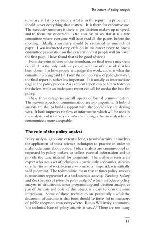 11
summary: it has to say exactly what is in the report. In principle, it
should cover everything that matters. It is there for executive use.
The executive summary is there to get decision makers up to speed,
and to focus the discussion. One also has to say that it is a rare
committee where everyone will have read all the papers before the
meeting. (Ideally, a summary should be contained on one side of
paper. I was instructed very early on in my career never to base a
committee presentation on the expectation that people will turn over
the first page. I have found that to be good advice.)
From the point of view of the consultant,the final report may seem
crucial. It is the only evidence people will have of the work that has
been done. It is how people will judge the work, and it is what the
consultant is being paid for. From the point of view of policy,however,
the final report is rather less important. It is usually an intermediate
stage in the policy process. An excellent report can be left to fester on
the shelves,while an inadequate report can still be used as the basis for
policy.
These three categories are all aspects of formal communication.
The informal aspects of communication are also important. It helps if
analysts are able to build a rapport with the people they are dealing
with. It both improves the flow of information which will be used in
the analysis,and it is likely to make the messages that an analyst has to
communicate more acceptable.
The role of the policy analyst
Policy analysis is,to some extent at least,a technical activity. It involves
the application of social science techniques to practice in order to
make judgments about policy. Policy analysts are commissioned or
requested by policy makers to collate essential information and to
provide the basic material for judgments. The analyst is seen as an
expert who uses a set of techniques – particularly economics,statistics
or other forms of social science – to make an impartial, scientifically
valid judgment. The technicalities mean that at times policy analysis
is sometimes represented as a technocratic activity. Reading Stokey
and Zeckhauser’s A primer for policy analysis,4 which introduces policy
analysts to simulations, linear programming and decision analysis as
part of the ‘nuts and bolts’ of the subject, it is easy to form the same
impression. Some of those techniques are potentially useful: the
discussion of queuing in that book should be force-fed to managers
of public reception areas everywhere. But, as Wildavsky comments,
‘the technical base of policy analysis is weak’.5 There are too many
The nature of policy analysis
 