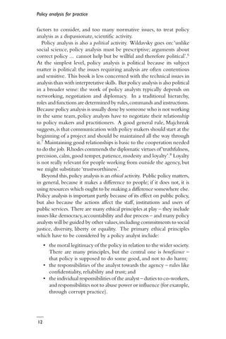 Policy analysis for practice
12
factors to consider, and too many normative issues, to treat policy
analysis as a dispassionate, scientific activity.
Policy analysis is also a political activity. Wildavsky goes on:‘unlike
social science, policy analysis must be prescriptive; arguments about
correct policy ... cannot help but be willful and therefore political’.6
At the simplest level, policy analysis is political because its subject
matter is political: the issues requiring analysis are often contentious
and sensitive. This book is less concerned with the technical issues in
analysis than with interpretative skills. But policy analysis is also political
in a broader sense: the work of policy analysts typically depends on
networking, negotiation and diplomacy. In a traditional hierarchy,
roles and functions are determined by rules,commands and instructions.
Because policy analysis is usually done by someone who is not working
in the same team, policy analysts have to negotiate their relationship
to policy makers and practitioners. A good general rule, Majchrzak
suggests,is that communication with policy makers should start at the
beginning of a project and should be maintained all the way through
it.7 Maintaining good relationships is basic to the cooperation needed
to do the job. Rhodes commends the diplomatic virtues of‘truthfulness,
precision,calm,good temper,patience,modesty and loyalty’.8 Loyalty
is not really relevant for people working from outside the agency, but
we might substitute ‘trustworthiness’.
Beyond this,policy analysis is an ethical activity. Public policy matters,
in general, because it makes a difference to people; if it does not, it is
using resources which ought to be making a difference somewhere else.
Policy analysis is important partly because of its effect on public policy,
but also because the actions affect the staff, institutions and users of
public services. There are many ethical principles at play – they include
issues like democracy,accountability and due process – and many policy
analysts will be guided by other values,including commitments to social
justice, diversity, liberty or equality. The primary ethical principles
which have to be considered by a policy analyst include:
• the moral legitimacy of the policy in relation to the wider society.
There are many principles, but the central one is beneficence –
that policy is supposed to do some good, and not to do harm;
• the responsibilities of the analyst towards the agency – rules like
confidentiality, reliability and trust; and
• the individual responsibilities of the analyst – duties to co-workers,
and responsibilities not to abuse power or influence (for example,
through corrupt practice).
 