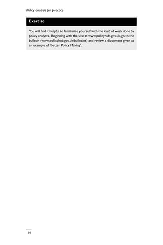 Policy analysis for practice
14
Exercise
You will find it helpful to familiarise yourself with the kind of work done by
policy analysts. Beginning with the site at www.policyhub.gov.uk, go to the
bulletin (www.policyhub.gov.uk/bulletins) and review a document given as
an example of ‘Better Policy Making’.
 