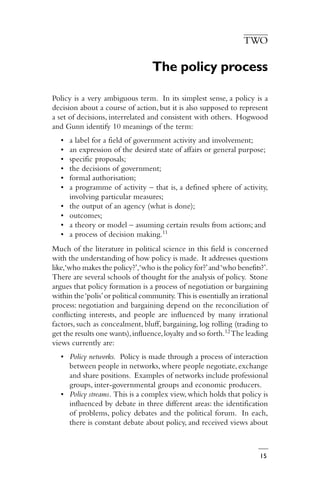 15
TWO
The policy process
Policy is a very ambiguous term. In its simplest sense, a policy is a
decision about a course of action, but it is also supposed to represent
a set of decisions, interrelated and consistent with others. Hogwood
and Gunn identify 10 meanings of the term:
• a label for a field of government activity and involvement;
• an expression of the desired state of affairs or general purpose;
• specific proposals;
• the decisions of government;
• formal authorisation;
• a programme of activity – that is, a defined sphere of activity,
involving particular measures;
• the output of an agency (what is done);
• outcomes;
• a theory or model – assuming certain results from actions; and
• a process of decision making.11
Much of the literature in political science in this field is concerned
with the understanding of how policy is made. It addresses questions
like,‘who makes the policy?’,‘who is the policy for?’and‘who benefits?’.
There are several schools of thought for the analysis of policy. Stone
argues that policy formation is a process of negotiation or bargaining
within the‘polis’or political community. This is essentially an irrational
process: negotiation and bargaining depend on the reconciliation of
conflicting interests, and people are influenced by many irrational
factors, such as concealment, bluff, bargaining, log rolling (trading to
get the results one wants),influence,loyalty and so forth.12The leading
views currently are:
• Policy networks. Policy is made through a process of interaction
between people in networks, where people negotiate,exchange
and share positions. Examples of networks include professional
groups, inter-governmental groups and economic producers.
• Policy streams. This is a complex view,which holds that policy is
influenced by debate in three different areas: the identification
of problems, policy debates and the political forum. In each,
there is constant debate about policy, and received views about
 