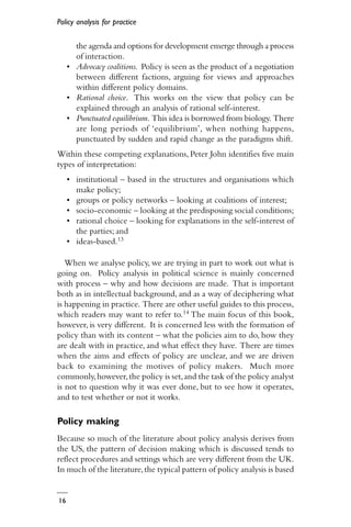 Policy analysis for practice
16
the agenda and options for development emerge through a process
of interaction.
• Advocacy coalitions. Policy is seen as the product of a negotiation
between different factions, arguing for views and approaches
within different policy domains.
• Rational choice. This works on the view that policy can be
explained through an analysis of rational self-interest.
• Punctuated equilibrium. This idea is borrowed from biology. There
are long periods of ‘equilibrium’, when nothing happens,
punctuated by sudden and rapid change as the paradigms shift.
Within these competing explanations, Peter John identifies five main
types of interpretation:
• institutional – based in the structures and organisations which
make policy;
• groups or policy networks – looking at coalitions of interest;
• socio-economic – looking at the predisposing social conditions;
• rational choice – looking for explanations in the self-interest of
the parties; and
• ideas-based.13
When we analyse policy, we are trying in part to work out what is
going on. Policy analysis in political science is mainly concerned
with process – why and how decisions are made. That is important
both as in intellectual background, and as a way of deciphering what
is happening in practice. There are other useful guides to this process,
which readers may want to refer to.14 The main focus of this book,
however, is very different. It is concerned less with the formation of
policy than with its content – what the policies aim to do, how they
are dealt with in practice, and what effect they have. There are times
when the aims and effects of policy are unclear, and we are driven
back to examining the motives of policy makers. Much more
commonly,however,the policy is set,and the task of the policy analyst
is not to question why it was ever done, but to see how it operates,
and to test whether or not it works.
Policy making
Because so much of the literature about policy analysis derives from
the US, the pattern of decision making which is discussed tends to
reflect procedures and settings which are very different from the UK.
In much of the literature,the typical pattern of policy analysis is based
 