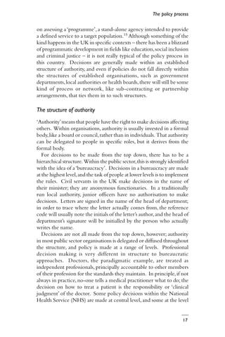 17
on assessing a‘programme’,a stand-alone agency intended to provide
a defined service to a target population.15 Although something of the
kind happens in the UK in specific contexts – there has been a blizzard
of programmatic development in fields like education,social inclusion
and criminal justice – it is not really typical of the policy process in
this country. Decisions are generally made within an established
structure of authority, and even if policies do not fall directly within
the structures of established organisations, such as government
departments,local authorities or health boards,there will still be some
kind of process or network, like sub-contracting or partnership
arrangements, that ties them in to such structures.
The structure of authority
‘Authority’means that people have the right to make decisions affecting
others. Within organisations, authority is usually invested in a formal
body,like a board or council,rather than in individuals. That authority
can be delegated to people in specific roles, but it derives from the
formal body.
For decisions to be made from the top down, there has to be a
hierarchical structure. Within the public sector,this is strongly identified
with the idea of a‘bureaucracy’. Decisions in a bureaucracy are made
at the highest level,and the task of people at lower levels is to implement
the rules. Civil servants in the UK make decisions in the name of
their minister; they are anonymous functionaries. In a traditionally
run local authority, junior officers have no authorisation to make
decisions. Letters are signed in the name of the head of department;
in order to trace where the letter actually comes from, the reference
code will usually note the initials of the letter’s author,and the head of
department’s signature will be initialled by the person who actually
writes the name.
Decisions are not all made from the top down, however; authority
in most public sector organisations is delegated or diffused throughout
the structure, and policy is made at a range of levels. Professional
decision making is very different in structure to bureaucratic
approaches. Doctors, the paradigmatic example, are treated as
independent professionals, principally accountable to other members
of their profession for the standards they maintain. In principle,if not
always in practice, no-one tells a medical practitioner what to do; the
decision on how to treat a patient is the responsibility or ‘clinical
judgment’ of the doctor. Some policy decisions within the National
Health Service (NHS) are made at central level, and some at the level
The policy process
 