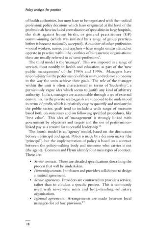Policy analysis for practice
18
of health authorities,but most have to be negotiated with the medical
profession: policy decisions which have originated at the level of the
professionals have included centralisation of specialities in large hospitals,
the shift against home births, or general practitioner (GP)
commissioning (which was initiated by a range of group practices
before it became nationally accepted). A number of other professions
– social workers, nurses, and teachers – have sought similar status, but
operate in practice within the confines of bureaucratic organisations:
these are usually referred to as ‘semi-professions’.
The third model is the ‘manager’. This was imposed in a range of
services, most notably in health and education, as part of the ‘new
public management’ of the 1980s and 1990s. Managers have
responsibility for the performance of their units,and relative autonomy
in the way the units achieve their goals. The role of the manager
within the unit is often characterised in terms of ‘leadership’, a
perniciously vague idea which seems to justify any kind of arbitrary
authority. In fact, managers are accountable through a set of external
constraints. In the private sector,goals are supposed to be understood
in terms of profit, which is relatively easy to quantify and measure; in
the public sector, goals tend to include a wide range of measures
based both on outcomes and on following specified procedures, like
‘best value’. This idea of ‘management’ is strongly linked with
government by objectives and targets and the use of performance-
linked pay as a reward for successful leadership.16
The fourth model is an ‘agency’ model, based on the distinction
between principal and agent. Policy is made by a decision maker (the
‘principal’), but the implementation of policy is based on a contract
between the policy-making body and someone who carries it out
(the agent). Common and Flynn identify four main types of contract.
These are:
• Service contracts. These are detailed specifications describing the
process that will be undertaken.
• Partnership contracts. Purchasers and providers collaborate to design
a mutual agreement.
• Service agreements. Providers are contracted to provide a service,
rather than to conduct a specific process. This is commonly
used with in-service units and long-standing voluntary
organisations.
• Informal agreements. Arrangements are made between local
managers for ad hoc provision.17
 