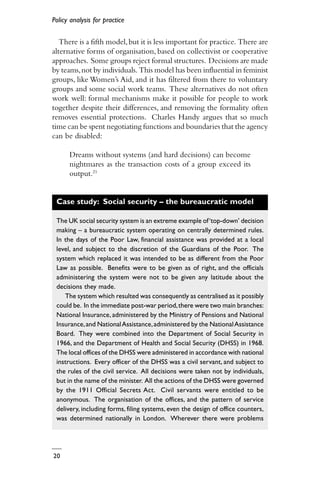 Policy analysis for practice
20
There is a fifth model,but it is less important for practice. There are
alternative forms of organisation, based on collectivist or cooperative
approaches. Some groups reject formal structures. Decisions are made
by teams,not by individuals. This model has been influential in feminist
groups, like Women’s Aid, and it has filtered from there to voluntary
groups and some social work teams. These alternatives do not often
work well: formal mechanisms make it possible for people to work
together despite their differences, and removing the formality often
removes essential protections. Charles Handy argues that so much
time can be spent negotiating functions and boundaries that the agency
can be disabled:
Dreams without systems (and hard decisions) can become
nightmares as the transaction costs of a group exceed its
output.21
Case study: Social security – the bureaucratic model
The UK social security system is an extreme example of‘top-down’ decision
making – a bureaucratic system operating on centrally determined rules.
In the days of the Poor Law, financial assistance was provided at a local
level, and subject to the discretion of the Guardians of the Poor. The
system which replaced it was intended to be as different from the Poor
Law as possible. Benefits were to be given as of right, and the officials
administering the system were not to be given any latitude about the
decisions they made.
The system which resulted was consequently as centralised as it possibly
could be. In the immediate post-war period,there were two main branches:
National Insurance, administered by the Ministry of Pensions and National
Insurance,and NationalAssistance,administered by the NationalAssistance
Board. They were combined into the Department of Social Security in
1966, and the Department of Health and Social Security (DHSS) in 1968.
The local offices of the DHSS were administered in accordance with national
instructions. Every officer of the DHSS was a civil servant, and subject to
the rules of the civil service. All decisions were taken not by individuals,
but in the name of the minister. All the actions of the DHSS were governed
by the 1911 Official Secrets Act. Civil servants were entitled to be
anonymous. The organisation of the offices, and the pattern of service
delivery, including forms, filing systems, even the design of office counters,
was determined nationally in London. Wherever there were problems
 