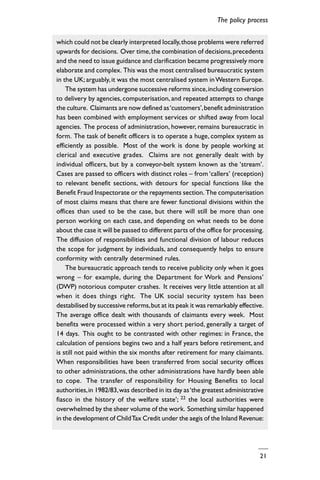 21
which could not be clearly interpreted locally,those problems were referred
upwards for decisions. Over time,the combination of decisions,precedents
and the need to issue guidance and clarification became progressively more
elaborate and complex. This was the most centralised bureaucratic system
in the UK; arguably, it was the most centralised system inWestern Europe.
The system has undergone successive reforms since,including conversion
to delivery by agencies, computerisation, and repeated attempts to change
the culture. Claimants are now defined as‘customers’,benefit administration
has been combined with employment services or shifted away from local
agencies. The process of administration, however, remains bureaucratic in
form. The task of benefit officers is to operate a huge, complex system as
efficiently as possible. Most of the work is done by people working at
clerical and executive grades. Claims are not generally dealt with by
individual officers, but by a conveyor-belt system known as the ‘stream’.
Cases are passed to officers with distinct roles – from ‘callers’ (reception)
to relevant benefit sections, with detours for special functions like the
Benefit Fraud Inspectorate or the repayments section. The computerisation
of most claims means that there are fewer functional divisions within the
offices than used to be the case, but there will still be more than one
person working on each case, and depending on what needs to be done
about the case it will be passed to different parts of the office for processing.
The diffusion of responsibilities and functional division of labour reduces
the scope for judgment by individuals, and consequently helps to ensure
conformity with centrally determined rules.
The bureaucratic approach tends to receive publicity only when it goes
wrong – for example, during the Department for Work and Pensions’
(DWP) notorious computer crashes. It receives very little attention at all
when it does things right. The UK social security system has been
destabilised by successive reforms,but at its peak it was remarkably effective.
The average office dealt with thousands of claimants every week. Most
benefits were processed within a very short period, generally a target of
14 days. This ought to be contrasted with other regimes: in France, the
calculation of pensions begins two and a half years before retirement, and
is still not paid within the six months after retirement for many claimants.
When responsibilities have been transferred from social security offices
to other administrations, the other administrations have hardly been able
to cope. The transfer of responsibility for Housing Benefits to local
authorities,in 1982/83,was described in its day as‘the greatest administrative
fiasco in the history of the welfare state’; 22 the local authorities were
overwhelmed by the sheer volume of the work. Something similar happened
in the development of ChildTax Credit under the aegis of the Inland Revenue:
The policy process
 