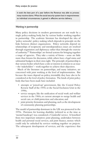 Policy analysis for practice
22
it took the best part of a year before the Revenue was able to process
many routine claims. What the social security system lost in responsiveness
to individual circumstances, it gained in effective service delivery.
Working in partnership
Many policy decisions in modern government are not made by a
single policy-making body, but by various bodies working together
in partnership. The academic literature has developed the idea of
‘policy networks’, policy making which depends in principle on the
links between distinct organisations. Policy networks depend on
relationships of reciprocity and interdependence; issues are resolved
through negotiation and diplomacy rather than through the exercise
of authority.23 ‘Partnerships’ are formal systems for bringing together
a range of agencies. They take a variety of forms – some are little
more than forums for discussion, while others have a legal status and
substantial budgets in their own right. The principle of partnership is
that various bodies which have a role or interest in relation to an issue
– the ‘stakeholders’ – work together to achieve their objectives.
Much of the literature on partnerships, and many initiatives, are
concerned with joint working at the level of implementation. But
because the issues depend on policy, irresistibly they have also to be
considered at the level of policy formation. The kinds of joint policy
body that have been made have included:
• attempts at ‘joined-up’ government, like the Central Policy
Review Staff of the 1970s or the Social Exclusion Unit in the
1990s;
• service mergers, like the unification of social work and welfare
services in the 1960s, or current attempts to merge health and
social care, or child protection and education; and
• joint priority formation and planning, such as the development
of community planning partnerships.
The model of partnership dominant in the UK was pioneered in the
1970s. Provision for learning disability (referred to at the time as
‘mental handicap’) was considered a ‘Cinderella’ service. It benefited
from two important initiatives: joint planning, undertaken between
health and personal social services, and joint finance, money which
could only be unlocked by services working together on projects.
The subsequent development of services, and the experience that
 