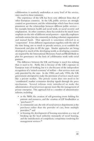 23
collaboration is routinely undertaken at every level of the service,
owes much to those initiatives.
The experience of the UK has been very different from that of
other European countries. In the UK, public services are strongly
centred on government, and the relationships which have been most
prominent are the relationships between different public services –
for example, between health and social work, or social security and
employment. In other countries, there has tended to be much more
emphasis on the role of different social partners – typically,employers
and trades unions,but also commonly including voluntary organisations
and mutual funds. That approach is sometimes referred to as
‘corporatism’. It ties different organisations together,with the role of
the state being, not so much to provide services, as to establish the
framework and plan to fill the gaps. Similar approaches are being
developed in much of the developing world, as developing countries
are required by the International Monetary Fund andWorld Bank to
plan for governance on the basis of collaborative work with social
partners.
The difference between the UK and Europe is much less striking
than it used to be. Partly this is because of the UK’s exposure to
European ways of working, but it is also because of the independent
recognition of a ‘mixed economy’ of welfare – that services were not
only provided by the state. In the 1980s and early 1990s, the UK
government attempted to make the provision of services much more
like a private market. The private sector does not need to be
‘coordinated’; market economies develop signals through the price
mechanism. Several reforms were introduced to make the
administration of social services operate more like the management of
private enterprise. This approach led to a number of administrative
reforms, including:
• in the NHS, the creation of self-governing trusts bidding for
patients and resources, and the creation of GP fundholders as
‘purchasers’;24
• in community care,the role of social services departments as the
purchaser rather than the provider of care, from multiple
providers;25 and
• in housing, the development of housing associations as a way of
breaking up the local authority monopoly of social housing,
and the introduction of compulsory competitive tendering for
management services.26
The policy process
 