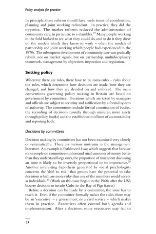 Policy analysis for practice
24
In principle, these reforms should have made issues of coordination,
planning and joint working redundant. In practice, they did the
opposite. The market reforms reduced the administration of
community care,in particular,to a shambles.27 Many people working
in the field looked to see what they could do, and to do it they drew
on the models which they knew to work – often the models of
partnership and joint working which people had experienced in the
1970s. The subsequent development of community care was gradually
rebuilt, not on market signals, but on partnership, multidisciplinary
teamwork, management by objectives, inspection and regulation.
Setting policy
Wherever there are rules, there have to be meta-rules – rules about
the rules, which determine how decisions are made, how they are
changed, and how they are decided on and enforced. The main
conventions governing policy making in Britain are based on
government by committee. Decisions which are taken by managers
and officials are subject to scrutiny and ratification by a formal system
of authority. The conventions include formal constitution of bodies,
the recording of decisions (usually through minutes, more rarely
through policy books) and the establishment of lines of accountability
and reporting back.
Decisions by committees
Decision making by committees has not been examined very closely
or systematically. There are various nostrums in the management
literature. An example is Parkinson’s Law,which suggests that because
most people on committees understand small amounts of money better
than they understand large ones,the proportion of time spent discussing
an issue is likely to be inversely proportional to its importance.28
Another interesting hypothesis generated by social psychologists
concerns the ‘shift to risk’: that groups have the potential to take
decisions which are more risky than any of the members would accept
as individuals.29 (Work on this issue began in the 1960s after the US’s
bizarre decision to invade Cuba in the Bay of Pigs fiasco.)
Before a decision can be made by a committee, the issue has to
reach it. Even if the committee formally makes the rules, there may
be an ‘executive’ – a government, or a civil service – which makes
them in practice. Executives often control both agenda and
implementation. After a decision, some executives may fail to
 